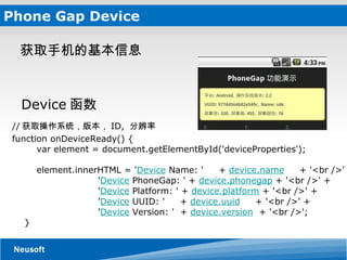 Phone Gap Device // 获取操作系统，版本， ID,  分辨率 function onDeviceReady() {         var element = document.getElementById('deviceProperties');         element.innerHTML = ' Device  Name: '     +  device.name      + '<br />' +                              ' Device  PhoneGap: ' +  device.phonegap  + '<br />' +                              ' Device  Platform: ' +  device.platform  + '<br />' +                              ' Device  UUID: '     +  device.uuid      + '<br />' +                              ' Device  Version: '  +  device.version   + '<br />';     } 获取手机的基本信息  Device 函数 