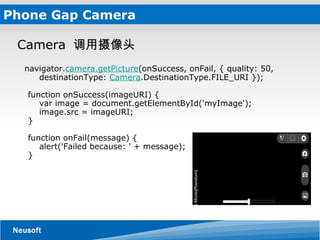 Phone Gap Camera Camera   调用摄像头         navigator. camera.getPicture (onSuccess, onFail, { quality: 50,      destinationType:  Camera .DestinationType.FILE_URI });  function onSuccess(imageURI) {     var image = document.getElementById('myImage');     image.src = imageURI; } function onFail(message) {     alert('Failed because: ' + message); } 