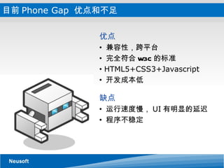 目前 Phone Gap  优点和不足 优点   兼容性，跨平台 完全符合 W3C 的标准 HTML5+CSS3+Javascript 开发成本低 缺点  运行速度慢， UI 有明显的延迟 程序不稳定 