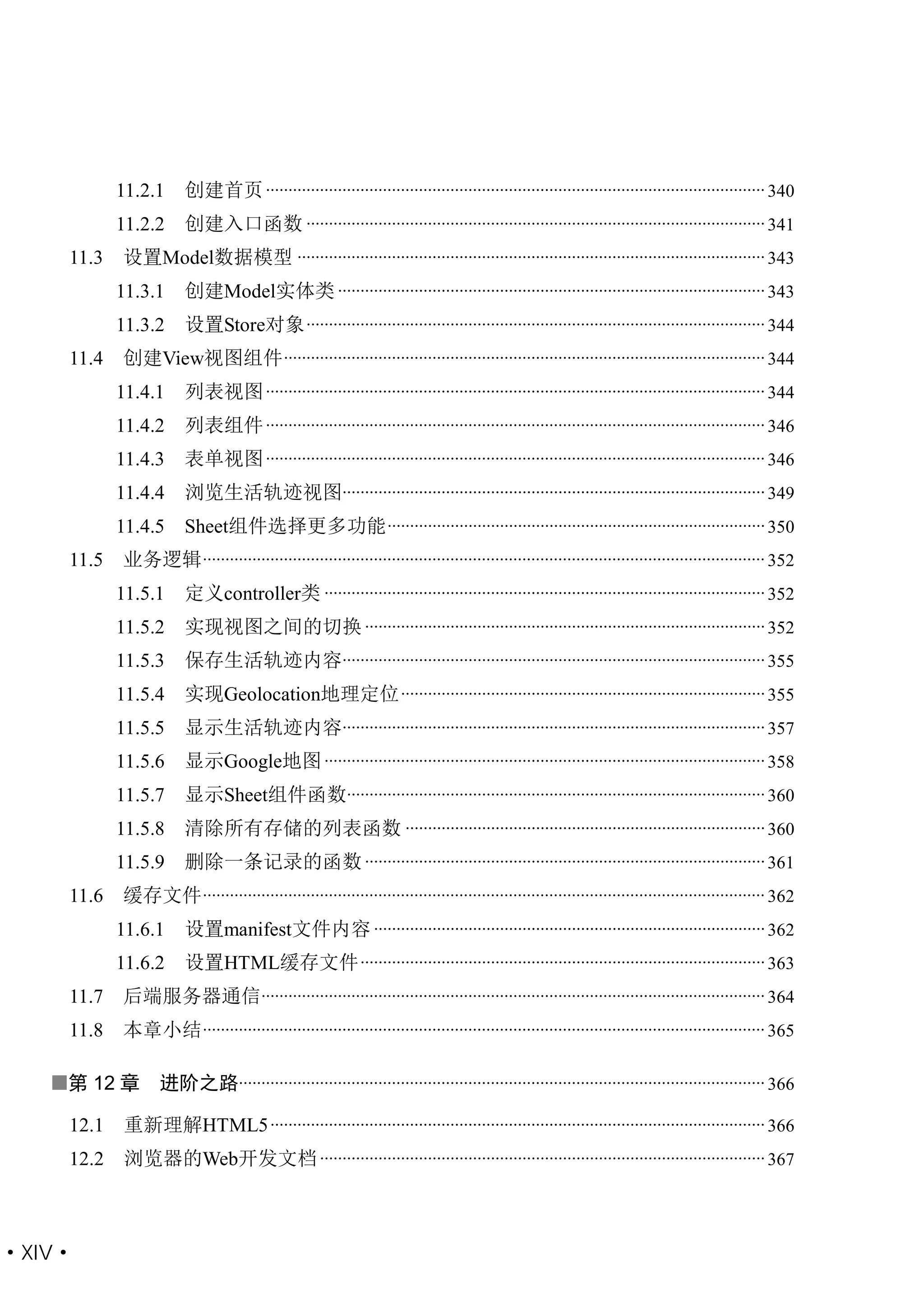 11.2.1      创建首页 ............................................................................................................... 340
           11.2.2      创建入口函数 ...................................................................................................... 341
    11.3   设置Model数据模型 ........................................................................................................ 343
           11.3.1      创建Model实体类 ............................................................................................... 343
           11.3.2      设置Store对象 ...................................................................................................... 344
    11.4   创建View视图组件 ........................................................................................................... 344
           11.4.1      列表视图 ............................................................................................................... 344
           11.4.2      列表组件 ............................................................................................................... 346
           11.4.3      表单视图 ............................................................................................................... 346
           11.4.4      浏览生活轨迹视图.............................................................................................. 349
           11.4.5      Sheet组件选择更多功能 .................................................................................... 350
    11.5   业务逻辑 ............................................................................................................................. 352
           11.5.1      定义controller类 .................................................................................................. 352
           11.5.2      实现视图之间的切换 ......................................................................................... 352
           11.5.3      保存生活轨迹内容.............................................................................................. 355
           11.5.4      实现Geolocation地理定位 ................................................................................. 355
           11.5.5      显示生活轨迹内容.............................................................................................. 357
           11.5.6      显示Google地图 .................................................................................................. 358
           11.5.7      显示Sheet组件函数............................................................................................. 360
           11.5.8      清除所有存储的列表函数 ................................................................................ 360
           11.5.9      删除一条记录的函数 ......................................................................................... 361
    11.6   缓存文件 ............................................................................................................................. 362
           11.6.1      设置manifest文件内容 ....................................................................................... 362
           11.6.2      设置HTML缓存文件 .......................................................................................... 363
    11.7   后端服务器通信................................................................................................................ 364
    11.8   本章小结 ............................................................................................................................. 365

   第 12 章        进阶之路..................................................................................................................... 366

    12.1   重新理解HTML5 .............................................................................................................. 366
    12.2   浏览器的Web开发文档 ................................................................................................... 367



·XIV·
 