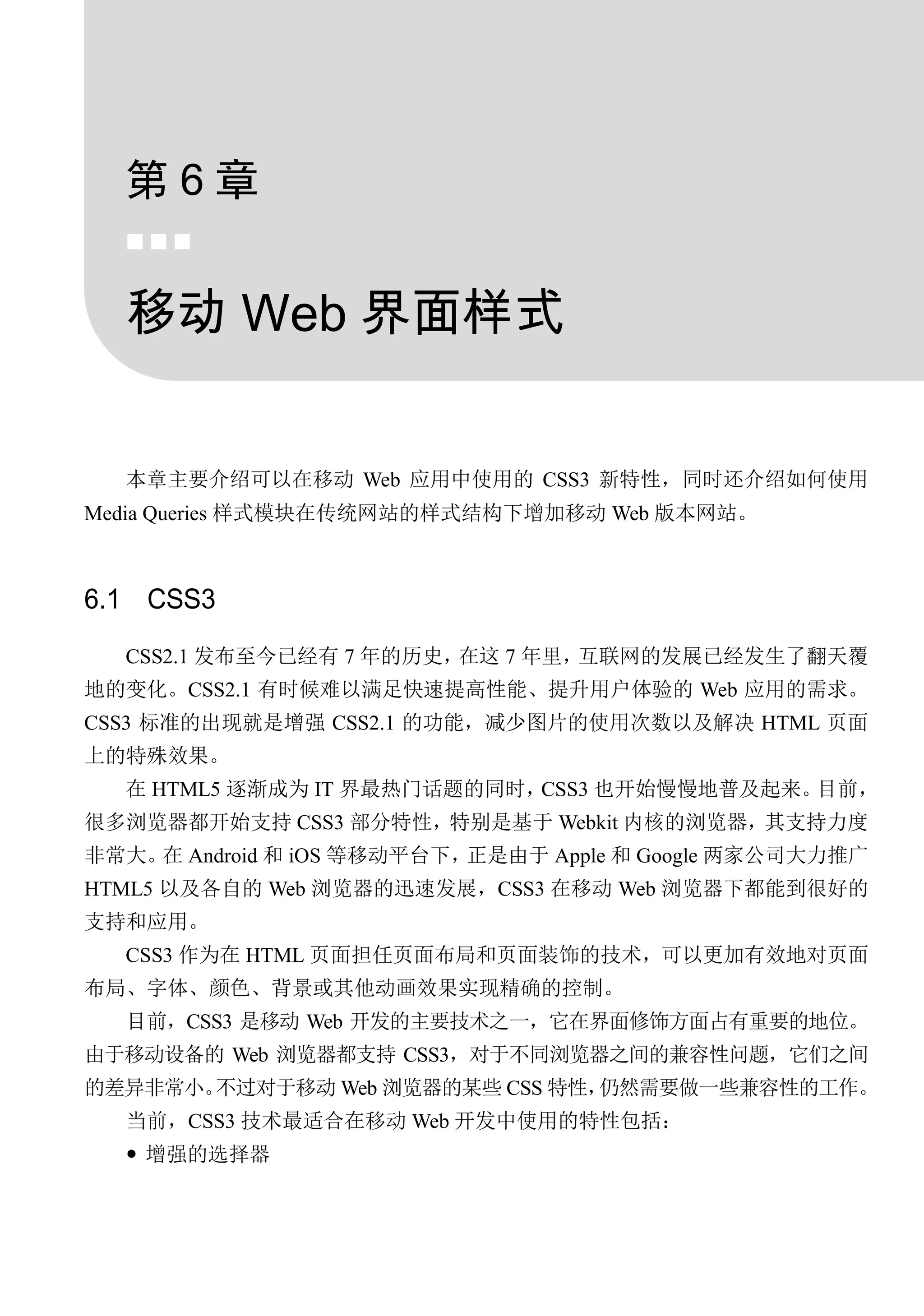 第6章
  


  移动 Web 界面样式


  本章主要介绍可以在移动 Web 应用中使用的 CSS3 新特性，同时还介绍如何使用
Media Queries 样式模块在传统网站的样式结构下增加移动 Web 版本网站。



6.1 CSS3
  CSS2.1 发布至今已经有 7 年的历史，在这 7 年里，互联网的发展已经发生了翻天覆
地的变化。CSS2.1 有时候难以满足快速提高性能、提升用户体验的 Web 应用的需求。
CSS3 标准的出现就是增强 CSS2.1 的功能，减少图片的使用次数以及解决 HTML 页面
上的特殊效果。
  在 HTML5 逐渐成为 IT 界最热门话题的同时，CSS3 也开始慢慢地普及起来。目前，
很多浏览器都开始支持 CSS3 部分特性，特别是基于 Webkit 内核的浏览器，其支持力度
非常大。 Android 和 iOS 等移动平台下，
    在                     正是由于 Apple 和 Google 两家公司大力推广
HTML5 以及各自的 Web 浏览器的迅速发展，CSS3 在移动 Web 浏览器下都能到很好的
支持和应用。
  CSS3 作为在 HTML 页面担任页面布局和页面装饰的技术，可以更加有效地对页面
布局、字体、颜色、背景或其他动画效果实现精确的控制。
  目前，CSS3 是移动 Web 开发的主要技术之一，它在界面修饰方面占有重要的地位。
由于移动设备的 Web 浏览器都支持 CSS3，对于不同浏览器之间的兼容性问题，它们之间
的差异非常小。不过对于移动 Web 浏览器的某些 CSS 特性，仍然需要做一些兼容性的工作。
  当前，CSS3 技术最适合在移动 Web 开发中使用的特性包括：
   增强的选择器
 