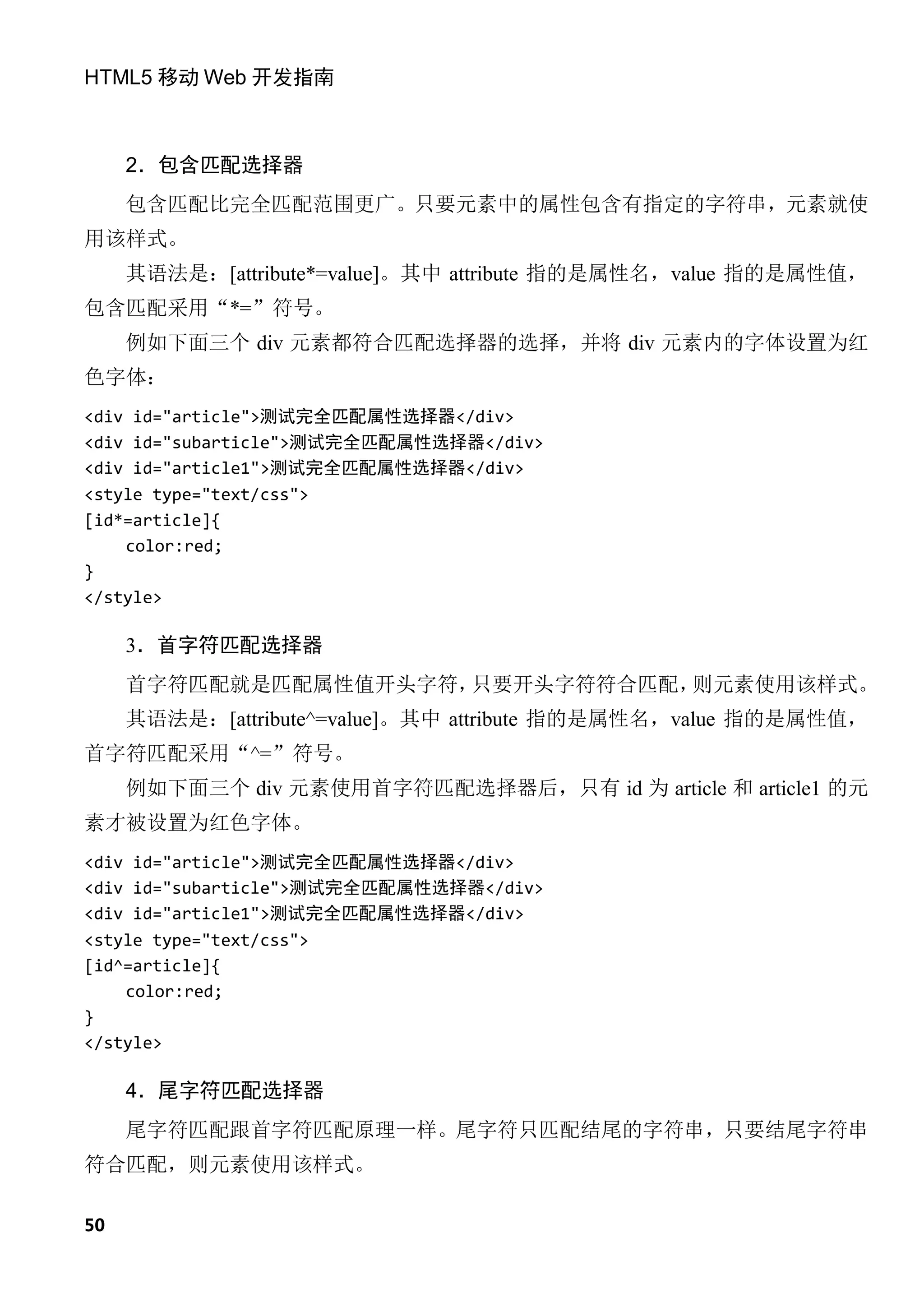 HTML5 移动 Web 开发指南



     2．包含匹配选择器
     包含匹配比完全匹配范围更广。只要元素中的属性包含有指定的字符串，元素就使
用该样式。
     其语法是：[attribute*=value]。其中 attribute 指的是属性名，value 指的是属性值，
包含匹配采用“*=”符号。
     例如下面三个 div 元素都符合匹配选择器的选择，并将 div 元素内的字体设置为红
色字体：
<div id="article">测试完全匹配属性选择器</div>
<div id="subarticle">测试完全匹配属性选择器</div>
<div id="article1">测试完全匹配属性选择器</div>
<style type="text/css">
[id*=article]{
    color:red;
}
</style>

     3．首字符匹配选择器
     首字符匹配就是匹配属性值开头字符，只要开头字符符合匹配，则元素使用该样式。
     其语法是：[attribute^=value]。其中 attribute 指的是属性名，value 指的是属性值，
首字符匹配采用“^=”符号。
     例如下面三个 div 元素使用首字符匹配选择器后，只有 id 为 article 和 article1 的元
素才被设置为红色字体。
<div id="article">测试完全匹配属性选择器</div>
<div id="subarticle">测试完全匹配属性选择器</div>
<div id="article1">测试完全匹配属性选择器</div>
<style type="text/css">
[id^=article]{
    color:red;
}
</style>

     4．尾字符匹配选择器
     尾字符匹配跟首字符匹配原理一样。尾字符只匹配结尾的字符串，只要结尾字符串
符合匹配，则元素使用该样式。

50
 