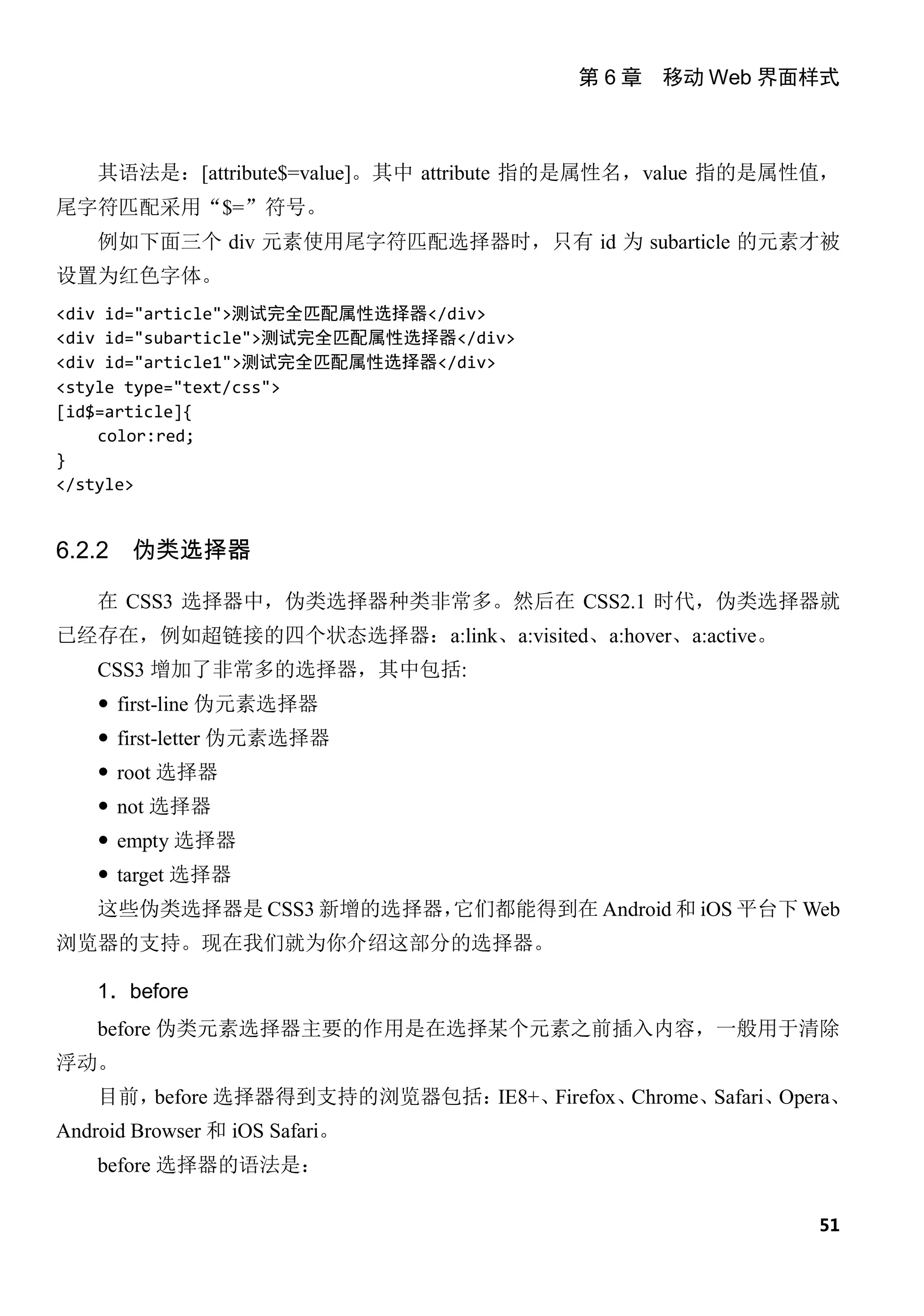 第 6 章 移动 Web 界面样式



    其语法是：[attribute$=value]。其中 attribute 指的是属性名，value 指的是属性值，
尾字符匹配采用“$=”符号。
    例如下面三个 div 元素使用尾字符匹配选择器时，只有 id 为 subarticle 的元素才被
设置为红色字体。
<div id="article">测试完全匹配属性选择器</div>
<div id="subarticle">测试完全匹配属性选择器</div>
<div id="article1">测试完全匹配属性选择器</div>
<style type="text/css">
[id$=article]{
    color:red;
}
</style>


6.2.2   伪类选择器

    在 CSS3 选择器中，伪类选择器种类非常多。然后在 CSS2.1 时代，伪类选择器就
已经存在，例如超链接的四个状态选择器：a:link、a:visited、a:hover、a:active。
    CSS3 增加了非常多的选择器，其中包括:
     first-line 伪元素选择器
     first-letter 伪元素选择器
     root 选择器
     not 选择器
     empty 选择器
     target 选择器
    这些伪类选择器是 CSS3 新增的选择器，它们都能得到在 Android 和 iOS 平台下 Web
浏览器的支持。现在我们就为你介绍这部分的选择器。

    1．before
    before 伪类元素选择器主要的作用是在选择某个元素之前插入内容，一般用于清除
浮动。
    目前，before 选择器得到支持的浏览器包括：IE8+、Firefox、Chrome、Safari、Opera、
Android Browser 和 iOS Safari。
    before 选择器的语法是：

                                                           51
 