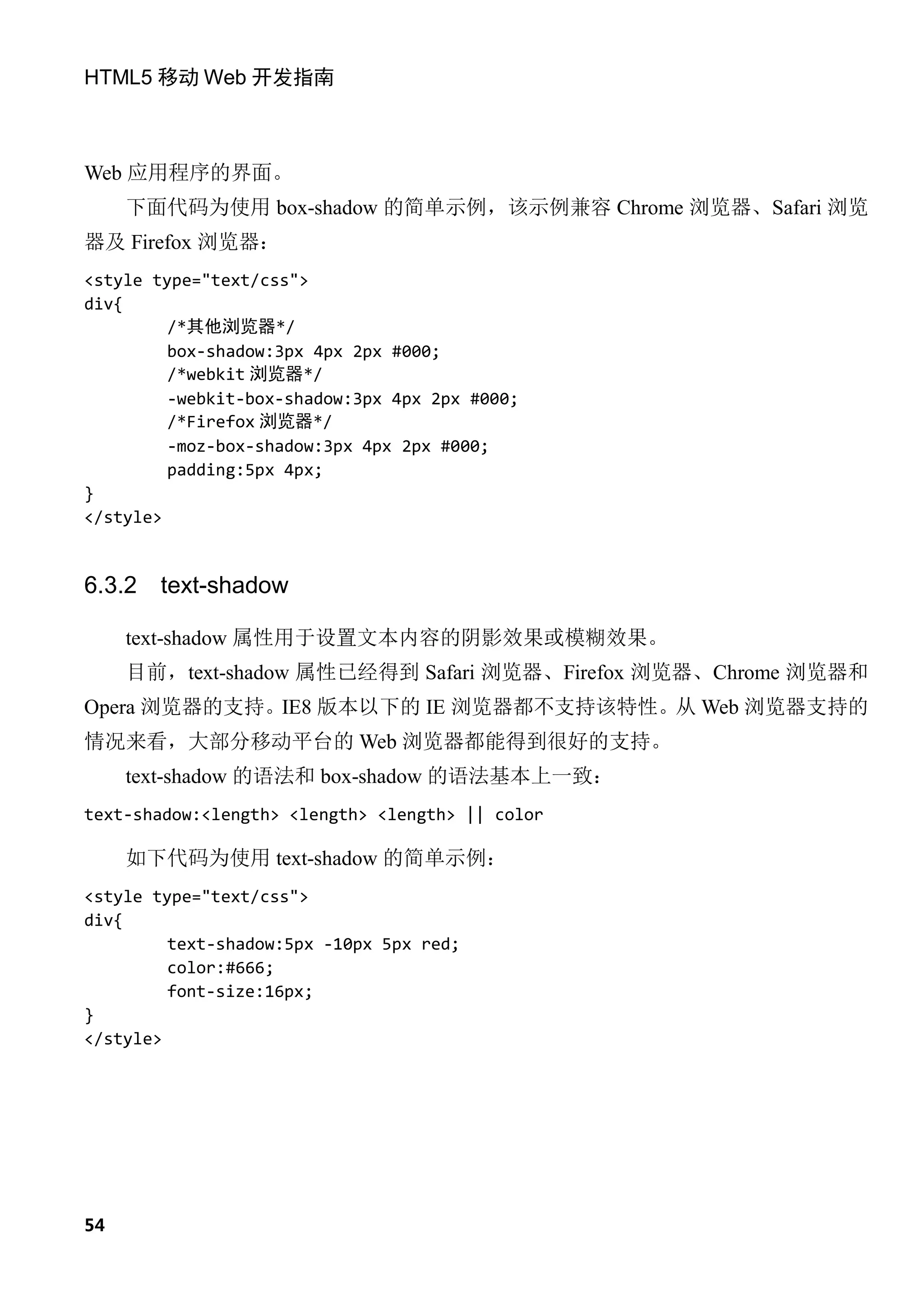 HTML5 移动 Web 开发指南



Web 应用程序的界面。
     下面代码为使用 box-shadow 的简单示例，该示例兼容 Chrome 浏览器、Safari 浏览
器及 Firefox 浏览器：
<style type="text/css">
div{
         /*其他浏览器*/
         box-shadow:3px 4px 2px #000;
         /*webkit 浏览器*/
         -webkit-box-shadow:3px 4px 2px #000;
         /*Firefox 浏览器*/
         -moz-box-shadow:3px 4px 2px #000;
         padding:5px 4px;
}
</style>


6.3.2   text-shadow

     text-shadow 属性用于设置文本内容的阴影效果或模糊效果。
     目前，text-shadow 属性已经得到 Safari 浏览器、Firefox 浏览器、Chrome 浏览器和
Opera 浏览器的支持。IE8 版本以下的 IE 浏览器都不支持该特性。从 Web 浏览器支持的
情况来看，大部分移动平台的 Web 浏览器都能得到很好的支持。
     text-shadow 的语法和 box-shadow 的语法基本上一致：
text-shadow:<length> <length> <length> || color

     如下代码为使用 text-shadow 的简单示例：
<style type="text/css">
div{
         text-shadow:5px -10px 5px red;
         color:#666;
         font-size:16px;
}
</style>




54
 