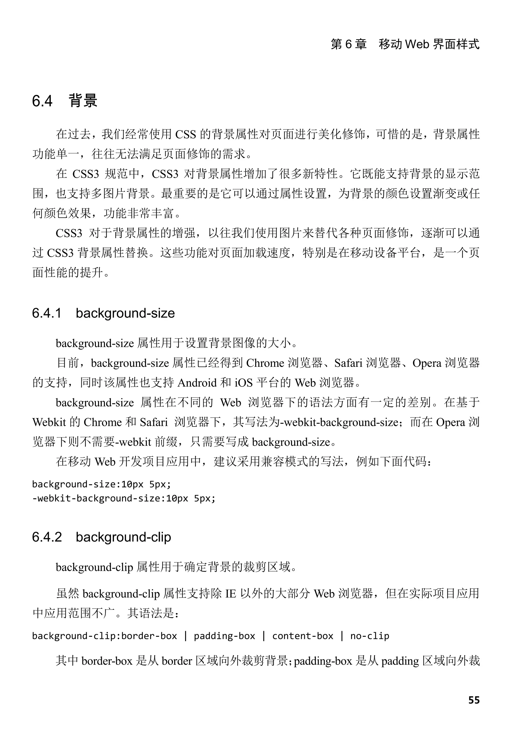 第 6 章 移动 Web 界面样式



6.4 背景

    在过去，我们经常使用 CSS 的背景属性对页面进行美化修饰，可惜的是，背景属性
功能单一，往往无法满足页面修饰的需求。
    在 CSS3 规范中，CSS3 对背景属性增加了很多新特性。它既能支持背景的显示范
围，也支持多图片背景。最重要的是它可以通过属性设置，为背景的颜色设置渐变或任
何颜色效果，功能非常丰富。
    CSS3 对于背景属性的增强，以往我们使用图片来替代各种页面修饰，逐渐可以通
过 CSS3 背景属性替换。这些功能对页面加载速度，特别是在移动设备平台，是一个页
面性能的提升。


6.4.1   background-size

    background-size 属性用于设置背景图像的大小。
    目前，background-size 属性已经得到 Chrome 浏览器、Safari 浏览器、Opera 浏览器
的支持，同时该属性也支持 Android 和 iOS 平台的 Web 浏览器。
    background-size 属性在不同的 Web 浏览器下的语法方面有一定的差别。在基于
Webkit 的 Chrome 和 Safari 浏览器下，其写法为-webkit-background-size；而在 Opera 浏
览器下则不需要-webkit 前缀，只需要写成 background-size。
    在移动 Web 开发项目应用中，建议采用兼容模式的写法，例如下面代码：
background-size:10px 5px;
-webkit-background-size:10px 5px;


6.4.2   background-clip

    background-clip 属性用于确定背景的裁剪区域。

    虽然 background-clip 属性支持除 IE 以外的大部分 Web 浏览器，但在实际项目应用
中应用范围不广。其语法是：
background-clip:border-box | padding-box | content-box | no-clip

    其中 border-box 是从 border 区域向外裁剪背景；padding-box 是从 padding 区域向外裁


                                                                    55
 