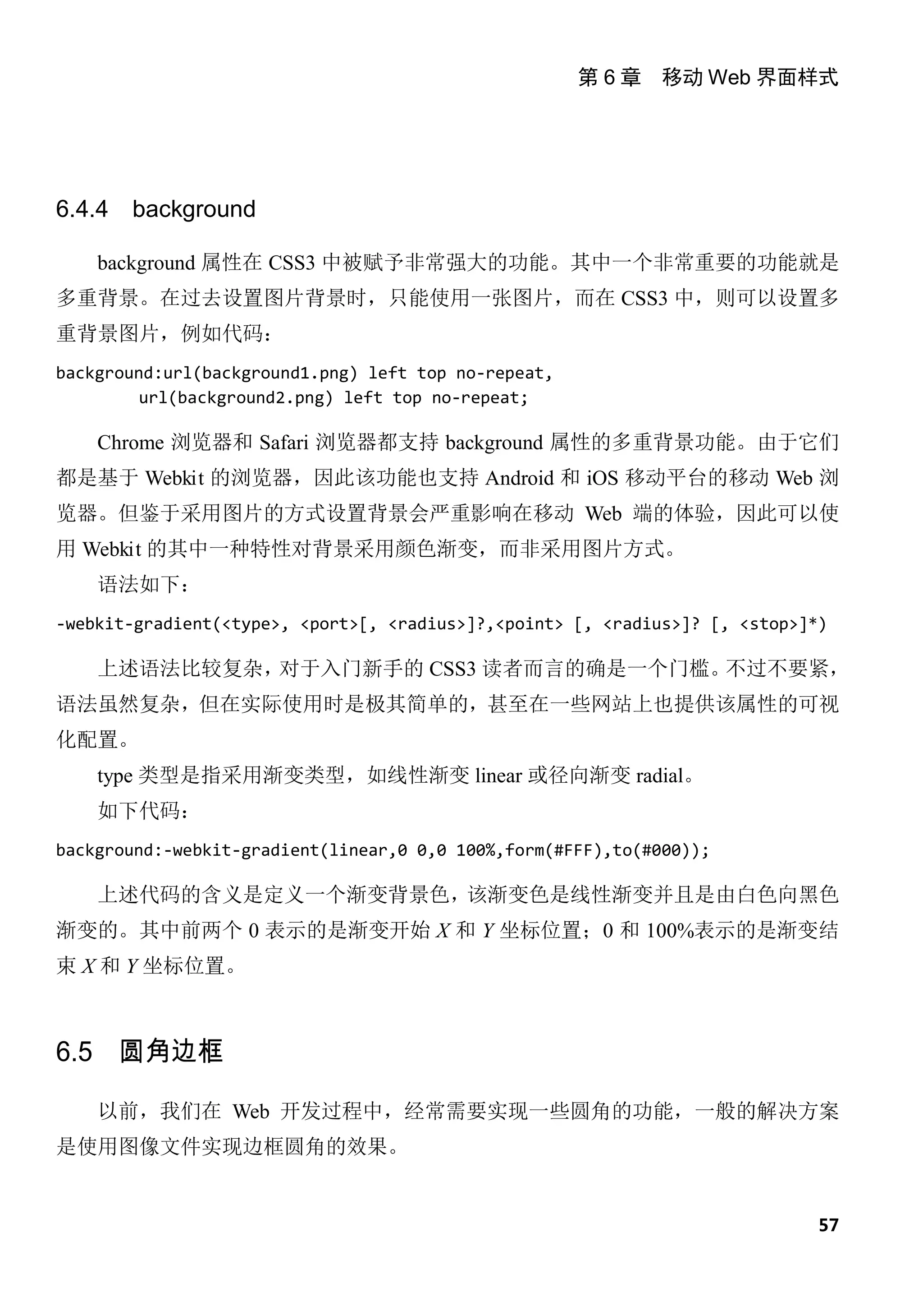 第 6 章 移动 Web 界面样式




6.4.4   background

    background 属性在 CSS3 中被赋予非常强大的功能。其中一个非常重要的功能就是
多重背景。在过去设置图片背景时，只能使用一张图片，而在 CSS3 中，则可以设置多
重背景图片，例如代码：
background:url(background1.png) left top no-repeat,
         url(background2.png) left top no-repeat;

    Chrome 浏览器和 Safari 浏览器都支持 background 属性的多重背景功能。由于它们
都是基于 Webkit 的浏览器，因此该功能也支持 Android 和 iOS 移动平台的移动 Web 浏
览器。但鉴于采用图片的方式设置背景会严重影响在移动 Web 端的体验，因此可以使
用 Webkit 的其中一种特性对背景采用颜色渐变，而非采用图片方式。
    语法如下：
-webkit-gradient(<type>, <port>[, <radius>]?,<point> [, <radius>]? [, <stop>]*)

    上述语法比较复杂，对于入门新手的 CSS3 读者而言的确是一个门槛。不过不要紧，
语法虽然复杂，但在实际使用时是极其简单的，甚至在一些网站上也提供该属性的可视
化配置。
    type 类型是指采用渐变类型，如线性渐变 linear 或径向渐变 radial。
    如下代码：
background:-webkit-gradient(linear,0 0,0 100%,form(#FFF),to(#000));

    上述代码的含义是定义一个渐变背景色，该渐变色是线性渐变并且是由白色向黑色
渐变的。其中前两个 0 表示的是渐变开始 X 和 Y 坐标位置；0 和 100%表示的是渐变结
束 X 和 Y 坐标位置。



6.5 圆角边框

    以前，我们在 Web 开发过程中，经常需要实现一些圆角的功能，一般的解决方案
是使用图像文件实现边框圆角的效果。


                                                                              57
 