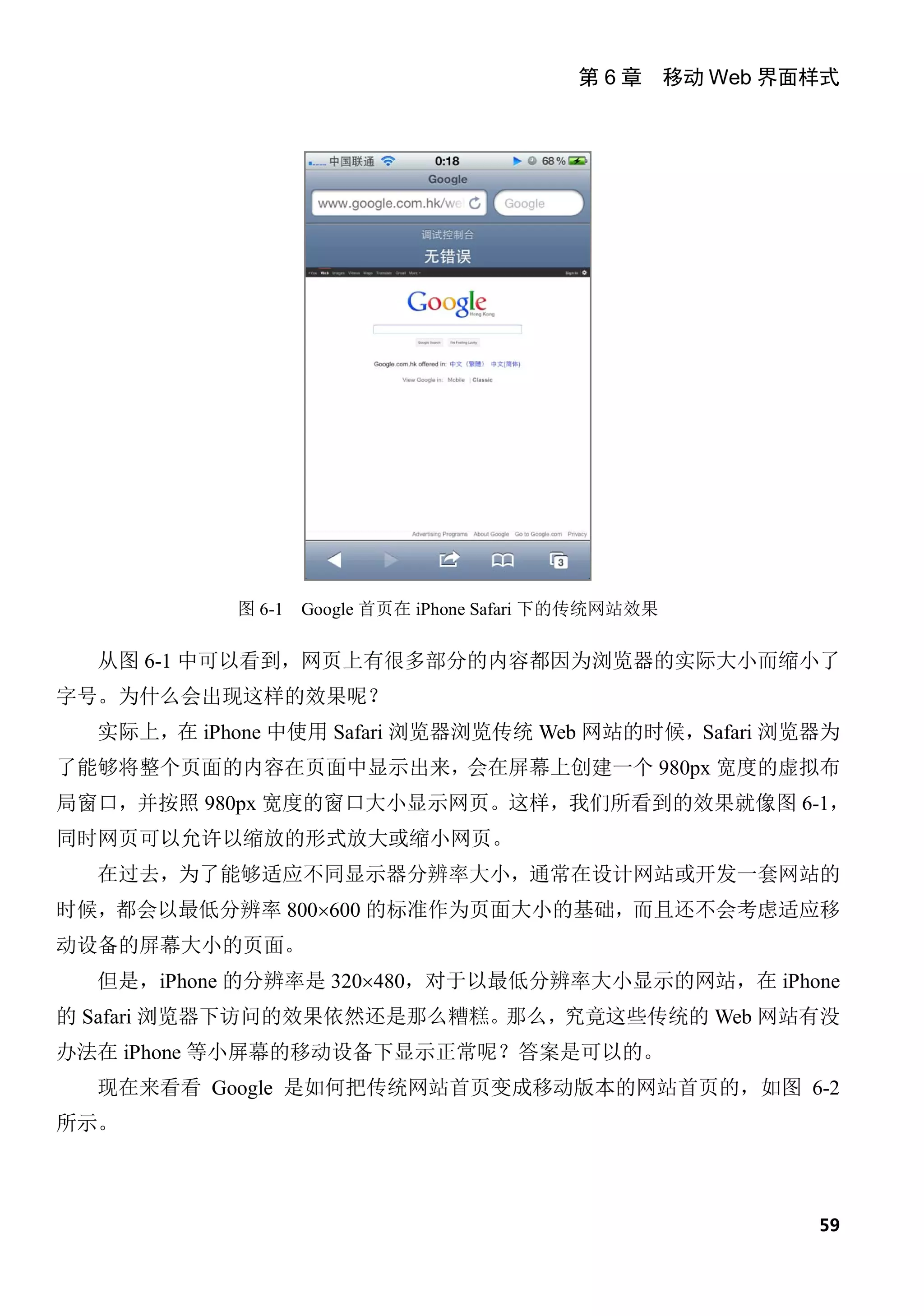 第 6 章 移动 Web 界面样式




           图 6-1   Google 首页在 iPhone Safari 下的传统网站效果

  从图 6-1 中可以看到，网页上有很多部分的内容都因为浏览器的实际大小而缩小了
字号。为什么会出现这样的效果呢？
  实际上，在 iPhone 中使用 Safari 浏览器浏览传统 Web 网站的时候，Safari 浏览器为
了能够将整个页面的内容在页面中显示出来，会在屏幕上创建一个 980px 宽度的虚拟布
局窗口，并按照 980px 宽度的窗口大小显示网页。这样，我们所看到的效果就像图 6-1，
同时网页可以允许以缩放的形式放大或缩小网页。
  在过去，为了能够适应不同显示器分辨率大小，通常在设计网站或开发一套网站的
时候，都会以最低分辨率 800×600 的标准作为页面大小的基础，而且还不会考虑适应移
动设备的屏幕大小的页面。
  但是，iPhone 的分辨率是 320×480，对于以最低分辨率大小显示的网站，在 iPhone
的 Safari 浏览器下访问的效果依然还是那么糟糕。那么，究竟这些传统的 Web 网站有没
办法在 iPhone 等小屏幕的移动设备下显示正常呢？答案是可以的。
  现在来看看 Google 是如何把传统网站首页变成移动版本的网站首页的，如图 6-2
所示。



                                                           59
 