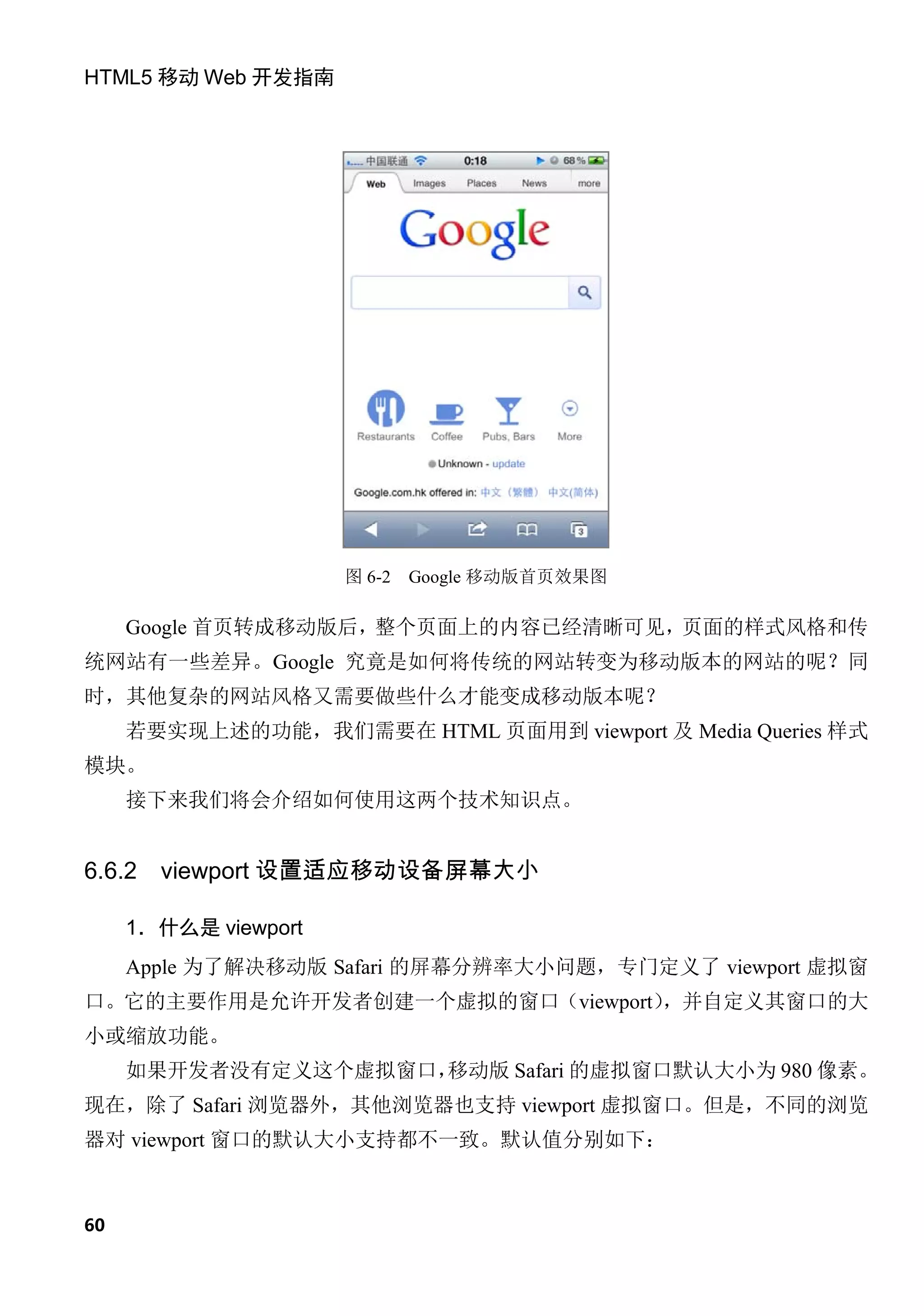 HTML5 移动 Web 开发指南




                      图 6-2   Google 移动版首页效果图

     Google 首页转成移动版后，整个页面上的内容已经清晰可见，页面的样式风格和传
统网站有一些差异。Google 究竟是如何将传统的网站转变为移动版本的网站的呢？同
时，其他复杂的网站风格又需要做些什么才能变成移动版本呢？
     若要实现上述的功能，我们需要在 HTML 页面用到 viewport 及 Media Queries 样式
模块。
     接下来我们将会介绍如何使用这两个技术知识点。


6.6.2   viewport 设置适应移动设备屏幕大小

     1．什么是 viewport
     Apple 为了解决移动版 Safari 的屏幕分辨率大小问题，专门定义了 viewport 虚拟窗
口。它的主要作用是允许开发者创建一个虚拟的窗口（viewport）
                                ，并自定义其窗口的大
小或缩放功能。
     如果开发者没有定义这个虚拟窗口，
                    移动版 Safari 的虚拟窗口默认大小为 980 像素。
现在，除了 Safari 浏览器外，其他浏览器也支持 viewport 虚拟窗口。但是，不同的浏览
器对 viewport 窗口的默认大小支持都不一致。默认值分别如下：



60
 
