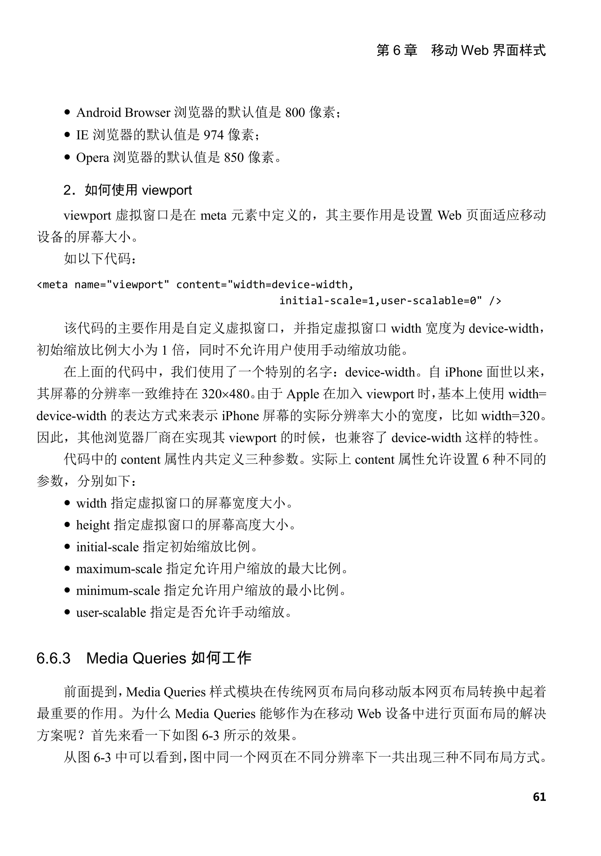 第 6 章 移动 Web 界面样式



     Android Browser 浏览器的默认值是 800 像素；
     IE 浏览器的默认值是 974 像素；
     Opera 浏览器的默认值是 850 像素。

    2．如何使用 viewport
    viewport 虚拟窗口是在 meta 元素中定义的，其主要作用是设置 Web 页面适应移动
设备的屏幕大小。
    如以下代码：
<meta name="viewport" content="width=device-width,
                                      initial-scale=1,user-scalable=0" />

    该代码的主要作用是自定义虚拟窗口，并指定虚拟窗口 width 宽度为 device-width，
初始缩放比例大小为 1 倍，同时不允许用户使用手动缩放功能。
    在上面的代码中，我们使用了一个特别的名字：device-width。自 iPhone 面世以来，
其屏幕的分辨率一致维持在 320×480。由于 Apple 在加入 viewport 时，基本上使用 width=
device-width 的表达方式来表示 iPhone 屏幕的实际分辨率大小的宽度，比如 width=320。
因此，其他浏览器厂商在实现其 viewport 的时候，也兼容了 device-width 这样的特性。
    代码中的 content 属性内共定义三种参数。实际上 content 属性允许设置 6 种不同的
参数，分别如下：
     width 指定虚拟窗口的屏幕宽度大小。
     height 指定虚拟窗口的屏幕高度大小。
     initial-scale 指定初始缩放比例。
     maximum-scale 指定允许用户缩放的最大比例。
     minimum-scale 指定允许用户缩放的最小比例。
     user-scalable 指定是否允许手动缩放。


6.6.3   Media Queries 如何工作

    前面提到，Media Queries 样式模块在传统网页布局向移动版本网页布局转换中起着
最重要的作用。为什么 Media Queries 能够作为在移动 Web 设备中进行页面布局的解决
方案呢？首先来看一下如图 6-3 所示的效果。
    从图 6-3 中可以看到，
                图中同一个网页在不同分辨率下一共出现三种不同布局方式。

                                                                            61
 