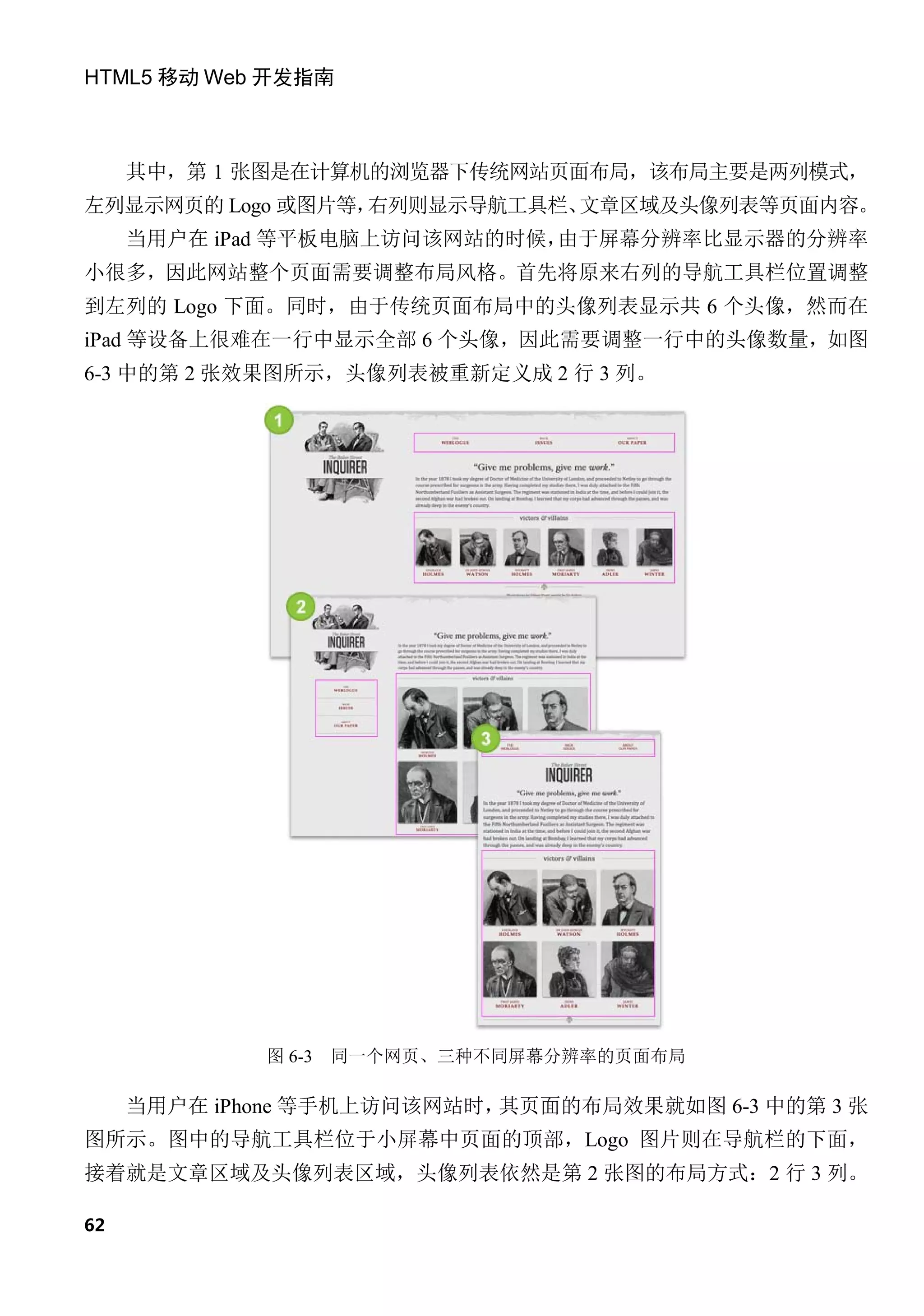 HTML5 移动 Web 开发指南



     其中，第 1 张图是在计算机的浏览器下传统网站页面布局，该布局主要是两列模式，
左列显示网页的 Logo 或图片等，右列则显示导航工具栏、文章区域及头像列表等页面内容。
     当用户在 iPad 等平板电脑上访问该网站的时候，由于屏幕分辨率比显示器的分辨率
小很多，因此网站整个页面需要调整布局风格。首先将原来右列的导航工具栏位置调整
到左列的 Logo 下面。同时，由于传统页面布局中的头像列表显示共 6 个头像，然而在
iPad 等设备上很难在一行中显示全部 6 个头像，因此需要调整一行中的头像数量，如图
6-3 中的第 2 张效果图所示，头像列表被重新定义成 2 行 3 列。




             图 6-3   同一个网页、三种不同屏幕分辨率的页面布局

     当用户在 iPhone 等手机上访问该网站时，其页面的布局效果就如图 6-3 中的第 3 张
图所示。图中的导航工具栏位于小屏幕中页面的顶部，Logo 图片则在导航栏的下面，
接着就是文章区域及头像列表区域，头像列表依然是第 2 张图的布局方式：2 行 3 列。

62
 