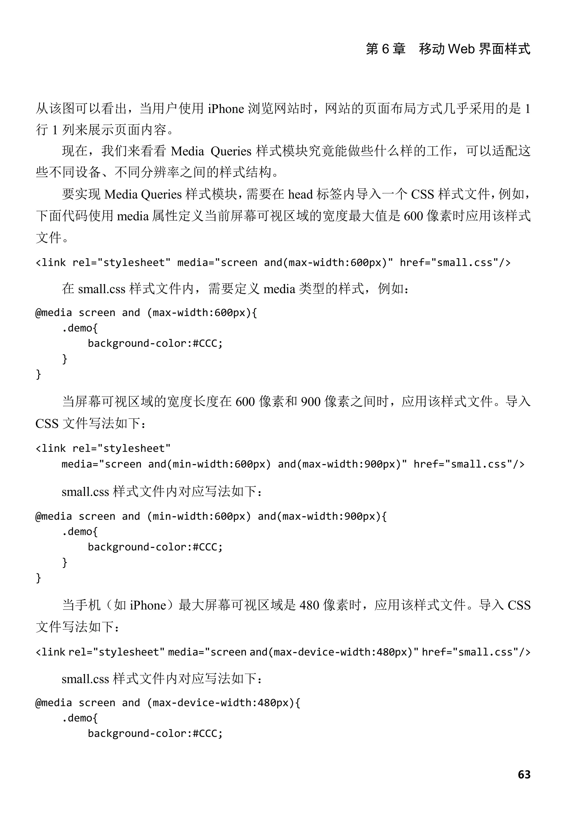 第 6 章 移动 Web 界面样式



从该图可以看出，当用户使用 iPhone 浏览网站时，网站的页面布局方式几乎采用的是 1
行 1 列来展示页面内容。
    现在，我们来看看 Media Queries 样式模块究竟能做些什么样的工作，可以适配这
些不同设备、不同分辨率之间的样式结构。
    要实现 Media Queries 样式模块，需要在 head 标签内导入一个 CSS 样式文件，例如，
下面代码使用 media 属性定义当前屏幕可视区域的宽度最大值是 600 像素时应用该样式
文件。
<link rel="stylesheet" media="screen and(max-width:600px)" href="small.css"/>

    在 small.css 样式文件内，需要定义 media 类型的样式，例如：
@media screen and (max-width:600px){
    .demo{
         background-color:#CCC;
    }
}

    当屏幕可视区域的宽度长度在 600 像素和 900 像素之间时，应用该样式文件。导入
CSS 文件写法如下：
<link rel="stylesheet"
    media="screen and(min-width:600px) and(max-width:900px)" href="small.css"/>

    small.css 样式文件内对应写法如下：
@media screen and (min-width:600px) and(max-width:900px){
    .demo{
         background-color:#CCC;
    }
}

    当手机（如 iPhone）最大屏幕可视区域是 480 像素时，应用该样式文件。导入 CSS
文件写法如下：
<link rel="stylesheet" media="screen and(max-device-width:480px)" href="small.css"/>

    small.css 样式文件内对应写法如下：
@media screen and (max-device-width:480px){
    .demo{
         background-color:#CCC;


                                                                                 63
 