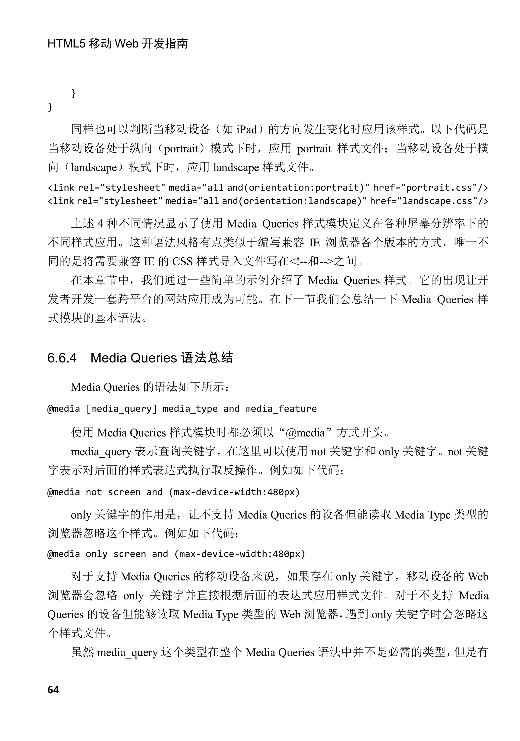 HTML5 移动 Web 开发指南



     }
}

     同样也可以判断当移动设备（如 iPad）的方向发生变化时应用该样式。以下代码是
当移动设备处于纵向（portrait）模式下时，应用 portrait 样式文件；当移动设备处于横
向（landscape）模式下时，应用 landscape 样式文件。
<link rel="stylesheet" media="all and(orientation:portrait)" href="portrait.css"/>
<link rel="stylesheet" media="all and(orientation:landscape)" href="landscape.css"/>

     上述 4 种不同情况显示了使用 Media Queries 样式模块定义在各种屏幕分辨率下的
不同样式应用。这种语法风格有点类似于编写兼容 IE 浏览器各个版本的方式，唯一不
同的是将需要兼容 IE 的 CSS 样式导入文件写在<!--和-->之间。
     在本章节中，我们通过一些简单的示例介绍了 Media Queries 样式。它的出现让开
发者开发一套跨平台的网站应用成为可能。在下一节我们会总结一下 Media Queries 样
式模块的基本语法。


6.6.4    Media Queries 语法总结

     Media Queries 的语法如下所示：
@media [media_query] media_type and media_feature

     使用 Media Queries 样式模块时都必须以“@media”方式开头。
     media_query 表示查询关键字，在这里可以使用 not 关键字和 only 关键字。not 关键
字表示对后面的样式表达式执行取反操作。例如如下代码：
@media not screen and (max-device-width:480px)

     only 关键字的作用是，让不支持 Media Queries 的设备但能读取 Media Type 类型的
浏览器忽略这个样式。例如如下代码：
@media only screen and (max-device-width:480px)

     对于支持 Media Queries 的移动设备来说，如果存在 only 关键字，移动设备的 Web
浏览器会忽略 only 关键字并直接根据后面的表达式应用样式文件。对于不支持 Media
Queries 的设备但能够读取 Media Type 类型的 Web 浏览器，遇到 only 关键字时会忽略这
个样式文件。
     虽然 media_query 这个类型在整个 Media Queries 语法中并不是必需的类型，但是有


64
 