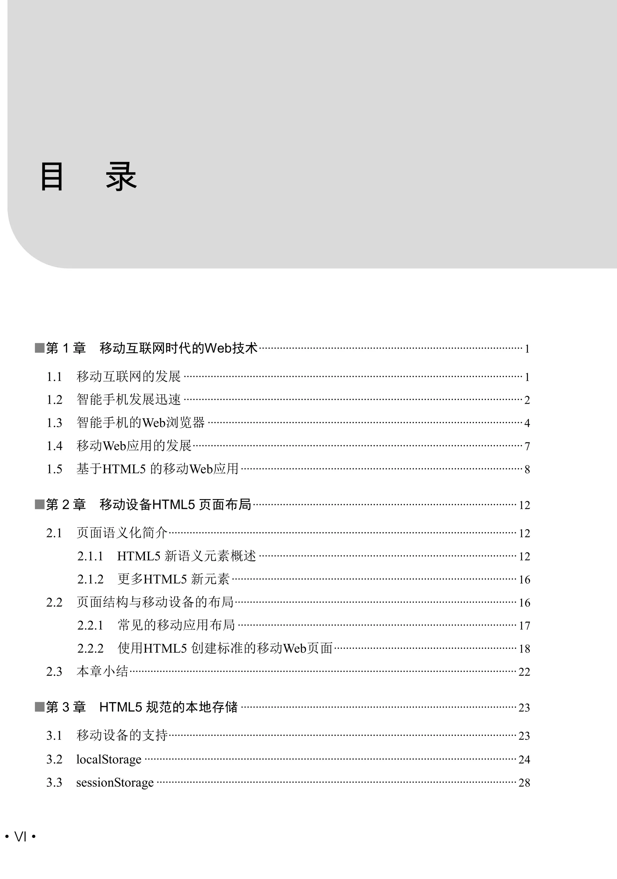 目 录



   第 1 章           移动互联网时代的Web技术 ........................................................................................ 1

       1.1   移动互联网的发展 ................................................................................................................. 1
       1.2   智能手机发展迅速 ................................................................................................................. 2
       1.3   智能手机的Web浏览器 ......................................................................................................... 4
       1.4   移动Web应用的发展 .............................................................................................................. 7
       1.5   基于HTML5 的移动Web应用 .............................................................................................. 8

   第 2 章           移动设备HTML5 页面布局 ........................................................................................ 12

       2.1   页面语义化简介.................................................................................................................... 12
             2.1.1       HTML5 新语义元素概述 ...................................................................................... 12
             2.1.2       更多HTML5 新元素 ............................................................................................... 16
       2.2   页面结构与移动设备的布局 .............................................................................................. 16
             2.2.1       常见的移动应用布局 ............................................................................................. 17
             2.2.2       使用HTML5 创建标准的移动Web页面 ............................................................. 18
       2.3   本章小结 ................................................................................................................................. 22

   第 3 章           HTML5 规范的本地存储 ............................................................................................ 23

       3.1   移动设备的支持.................................................................................................................... 23
       3.2   localStorage ............................................................................................................................ 24
       3.3   sessionStorage ........................................................................................................................ 28



·VI·
 