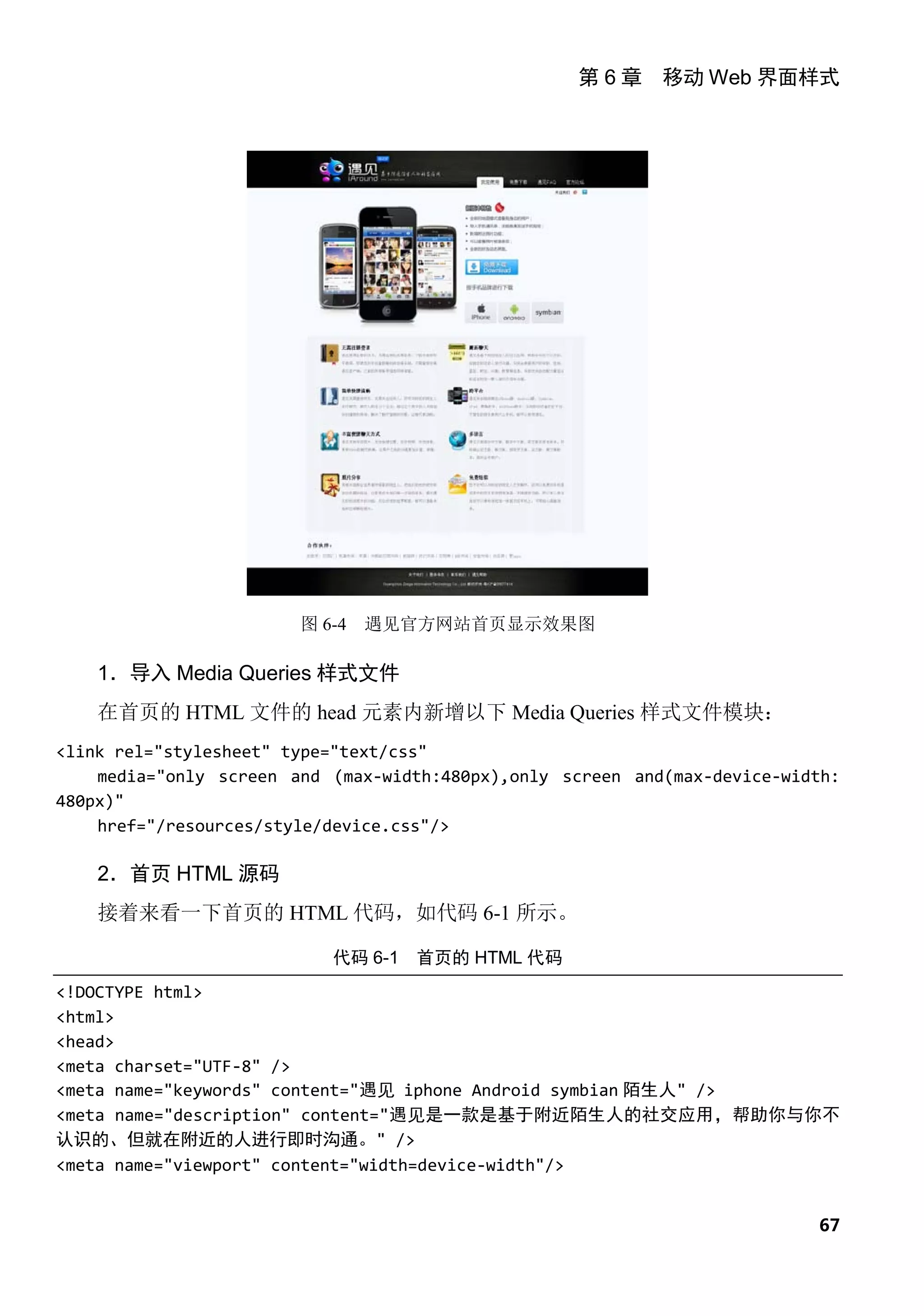 第 6 章 移动 Web 界面样式




                        图 6-4   遇见官方网站首页显示效果图

    1．导入 Media Queries 样式文件
    在首页的 HTML 文件的 head 元素内新增以下 Media Queries 样式文件模块：
<link rel="stylesheet" type="text/css"
    media="only screen and (max-width:480px),only screen and(max-device-width:
480px)"
    href="/resources/style/device.css"/>

    2．首页 HTML 源码
    接着来看一下首页的 HTML 代码，如代码 6-1 所示。

                           代码 6-1 首页的 HTML 代码
<!DOCTYPE html>
<html>
<head>
<meta charset="UTF-8" />
<meta name="keywords" content="遇见 iphone Android symbian 陌生人" />
<meta name="description" content="遇见是一款是基于附近陌生人的社交应用，帮助你与你不
认识的、但就在附近的人进行即时沟通。" />
<meta name="viewport" content="width=device-width"/>


                                                                           67
 