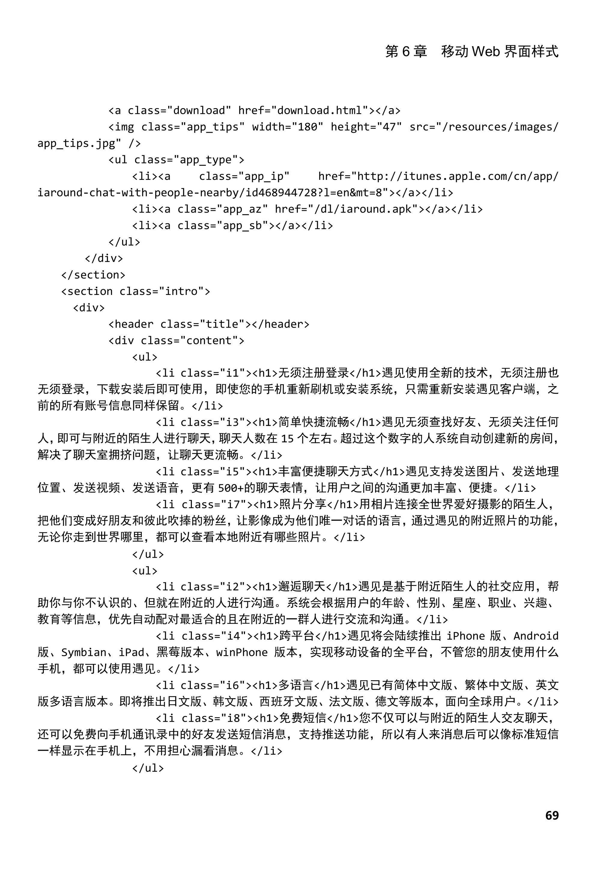 第 6 章 移动 Web 界面样式



            <a class="download" href="download.html"></a>
            <img class="app_tips" width="180" height="47" src="/resources/images/
app_tips.jpg" />
            <ul class="app_type">
                <li><a     class="app_ip"    href="http://itunes.apple.com/cn/app/
iaround-chat-with-people-nearby/id468944728?l=en&mt=8"></a></li>
                <li><a class="app_az" href="/dl/iaround.apk"></a></li>
                <li><a class="app_sb"></a></li>
            </ul>
        </div>
    </section>
    <section class="intro">
      <div>
            <header class="title"></header>
            <div class="content">
                <ul>
                    <li class="i1"><h1>无须注册登录</h1>遇见使用全新的技术，无须注册也
无须登录，下载安装后即可使用，即使您的手机重新刷机或安装系统，只需重新安装遇见客户端，之
前的所有账号信息同样保留。</li>
                    <li class="i3"><h1>简单快捷流畅</h1>遇见无须查找好友、无须关注任何
人， 即可与附近的陌生人进行聊天，             聊天人数在 15 个左右。     超过这个数字的人系统自动创建新的房间，
解决了聊天室拥挤问题，让聊天更流畅。</li>
                    <li class="i5"><h1>丰富便捷聊天方式</h1>遇见支持发送图片、发送地理
位置、发送视频、发送语音，更有 500+的聊天表情，让用户之间的沟通更加丰富、便捷。</li>
                    <li class="i7"><h1>照片分享</h1>用相片连接全世界爱好摄影的陌生人，
把他们变成好朋友和彼此吹捧的粉丝，                让影像成为他们唯一对话的语言，           通过遇见的附近照片的功能，
无论你走到世界哪里，都可以查看本地附近有哪些照片。</li>
                </ul>
                <ul>
                    <li class="i2"><h1>邂逅聊天</h1>遇见是基于附近陌生人的社交应用，帮
助你与你不认识的、但就在附近的人进行沟通。系统会根据用户的年龄、性别、星座、职业、兴趣、
教育等信息，优先自动配对最适合的且在附近的一群人进行交流和沟通。</li>
                    <li class="i4"><h1>跨平台</h1>遇见将会陆续推出 iPhone 版、Android
版、Symbian、iPad、黑莓版本、winPhone 版本，实现移动设备的全平台，不管您的朋友使用什么
手机，都可以使用遇见。</li>
                    <li class="i6"><h1>多语言</h1>遇见已有简体中文版、繁体中文版、英文
版多语言版本。即将推出日文版、韩文版、西班牙文版、法文版、德文等版本，面向全球用户。</li>
                    <li class="i8"><h1>免费短信</h1>您不仅可以与附近的陌生人交友聊天，
还可以免费向手机通讯录中的好友发送短信消息，支持推送功能，所以有人来消息后可以像标准短信
一样显示在手机上，不用担心漏看消息。</li>
                </ul>



                                                                              69
 