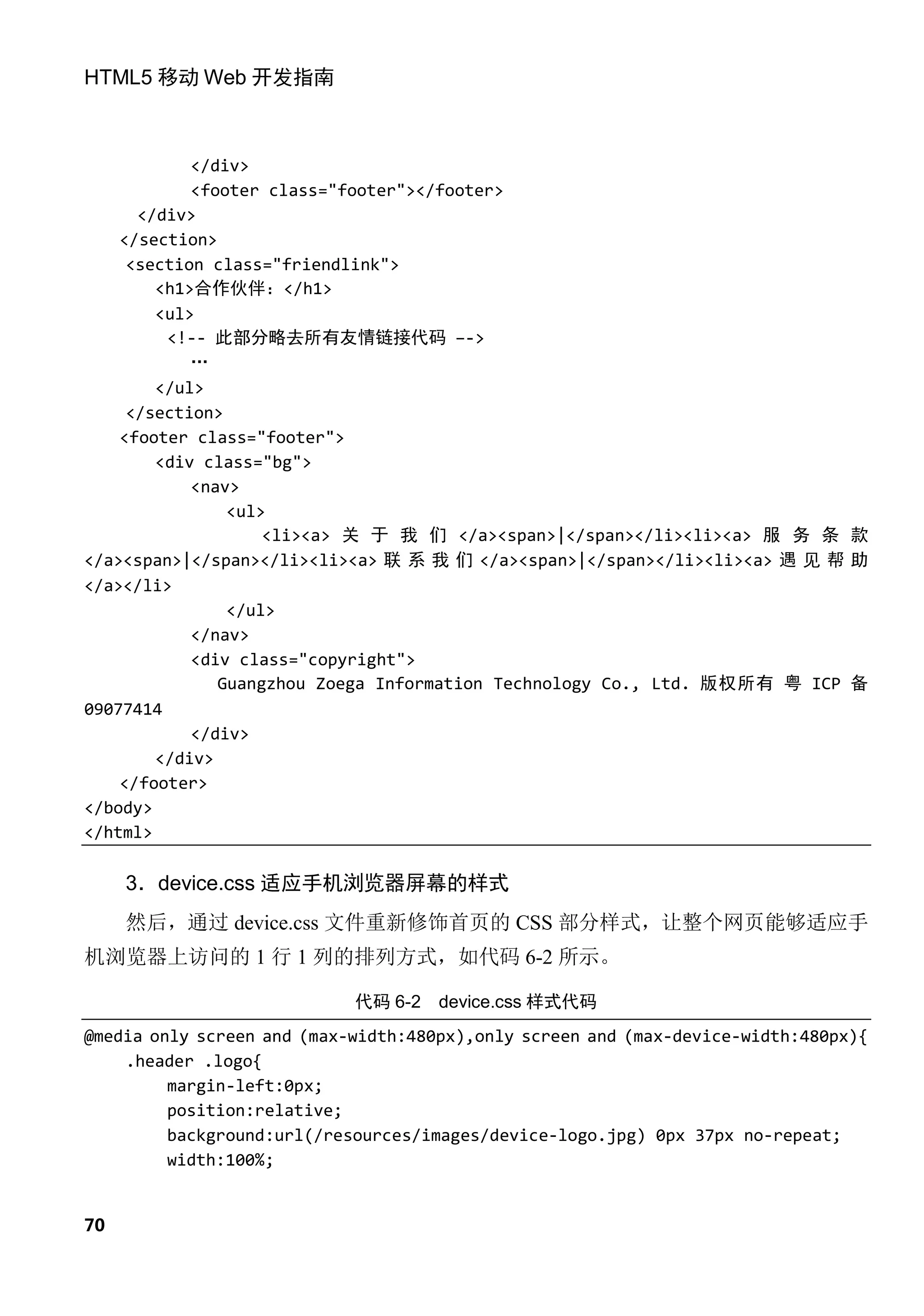 HTML5 移动 Web 开发指南



            </div>
            <footer class="footer"></footer>
      </div>
    </section>
     <section class="friendlink">
        <h1>合作伙伴：</h1>
        <ul>
         <!-- 此部分略去所有友情链接代码 –->
            …
        </ul>
     </section>
    <footer class="footer">
        <div class="bg">
            <nav>
                <ul>
                    <li><a> 关 于 我 们 </a><span>|</span></li><li><a> 服 务 条 款
</a><span>|</span></li><li><a> 联 系 我 们 </a><span>|</span></li><li><a> 遇 见 帮 助
</a></li>
                </ul>
            </nav>
            <div class="copyright">
               Guangzhou Zoega Information Technology Co., Ltd. 版权所有 粤 ICP 备
09077414
            </div>
        </div>
    </footer>
</body>
</html>

     3．device.css 适应手机浏览器屏幕的样式
     然后，通过 device.css 文件重新修饰首页的 CSS 部分样式，让整个网页能够适应手
机浏览器上访问的 1 行 1 列的排列方式，如代码 6-2 所示。

                            代码 6-2   device.css 样式代码
@media only screen and (max-width:480px),only screen and (max-device-width:480px){
    .header .logo{
         margin-left:0px;
         position:relative;
         background:url(/resources/images/device-logo.jpg) 0px 37px no-repeat;
         width:100%;


70
 