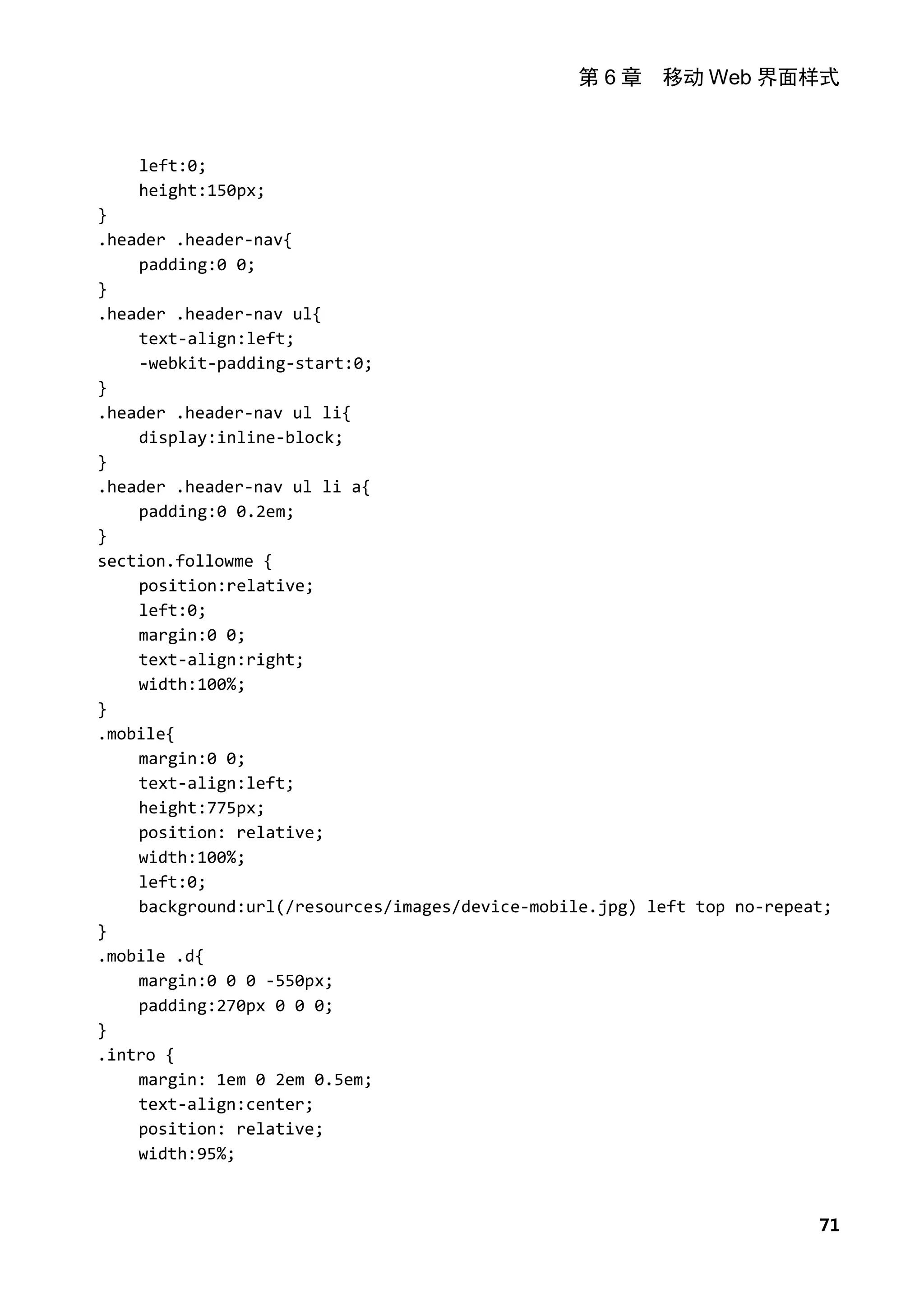 第 6 章 移动 Web 界面样式



    left:0;
    height:150px;
}
.header .header-nav{
    padding:0 0;
}
.header .header-nav ul{
    text-align:left;
    -webkit-padding-start:0;
}
.header .header-nav ul li{
    display:inline-block;
}
.header .header-nav ul li a{
    padding:0 0.2em;
}
section.followme {
    position:relative;
    left:0;
    margin:0 0;
    text-align:right;
    width:100%;
}
.mobile{
    margin:0 0;
    text-align:left;
    height:775px;
    position: relative;
    width:100%;
    left:0;
    background:url(/resources/images/device-mobile.jpg) left top no-repeat;
}
.mobile .d{
    margin:0 0 0 -550px;
    padding:270px 0 0 0;
}
.intro {
    margin: 1em 0 2em 0.5em;
    text-align:center;
    position: relative;
    width:95%;



                                                                         71
 