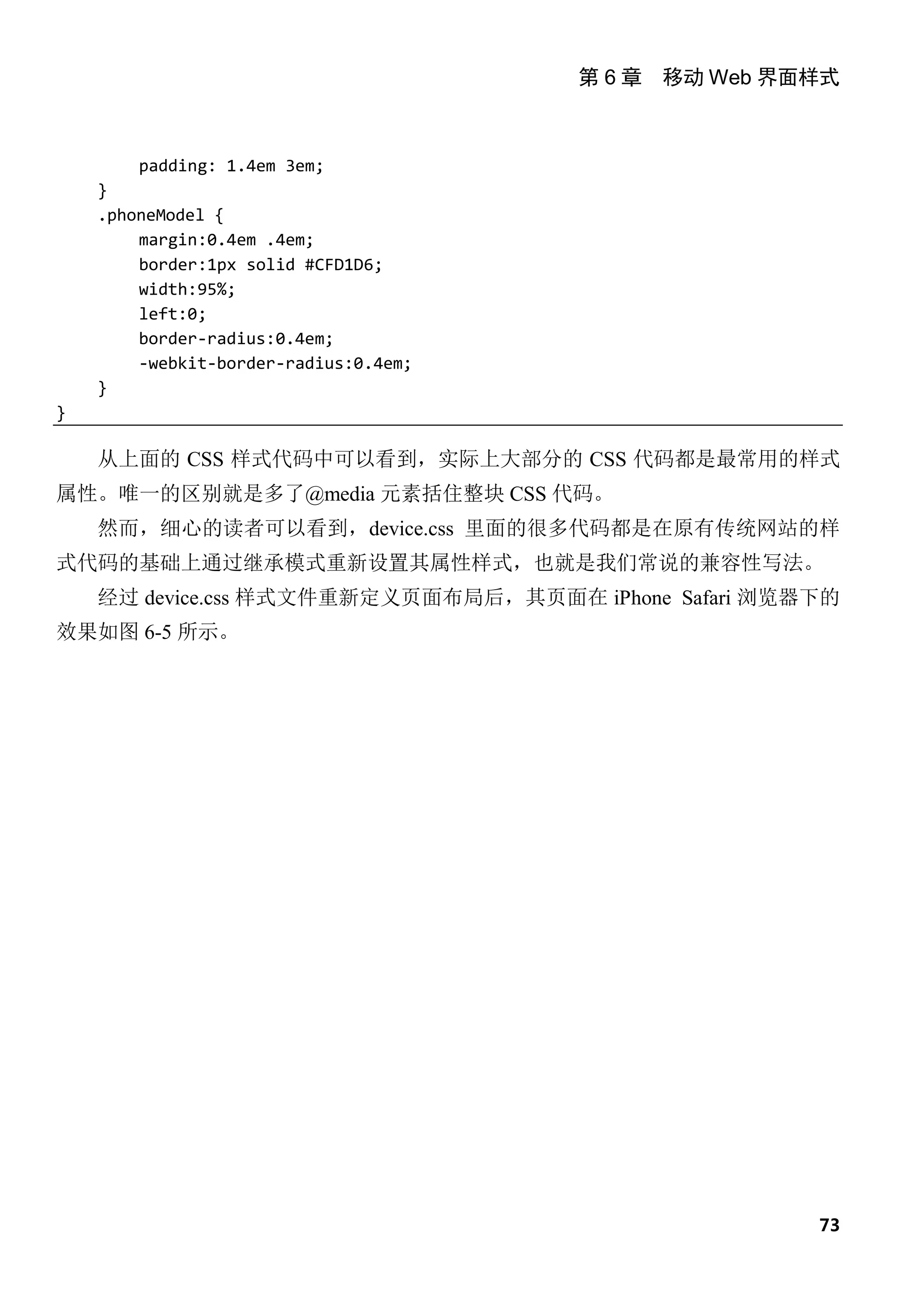 第 6 章 移动 Web 界面样式



        padding: 1.4em 3em;
    }
    .phoneModel {
        margin:0.4em .4em;
        border:1px solid #CFD1D6;
        width:95%;
        left:0;
        border-radius:0.4em;
        -webkit-border-radius:0.4em;
    }
}

    从上面的 CSS 样式代码中可以看到，实际上大部分的 CSS 代码都是最常用的样式
属性。唯一的区别就是多了@media 元素括住整块 CSS 代码。
    然而，细心的读者可以看到，device.css 里面的很多代码都是在原有传统网站的样
式代码的基础上通过继承模式重新设置其属性样式，也就是我们常说的兼容性写法。
    经过 device.css 样式文件重新定义页面布局后，其页面在 iPhone Safari 浏览器下的
效果如图 6-5 所示。




                                                      73
 