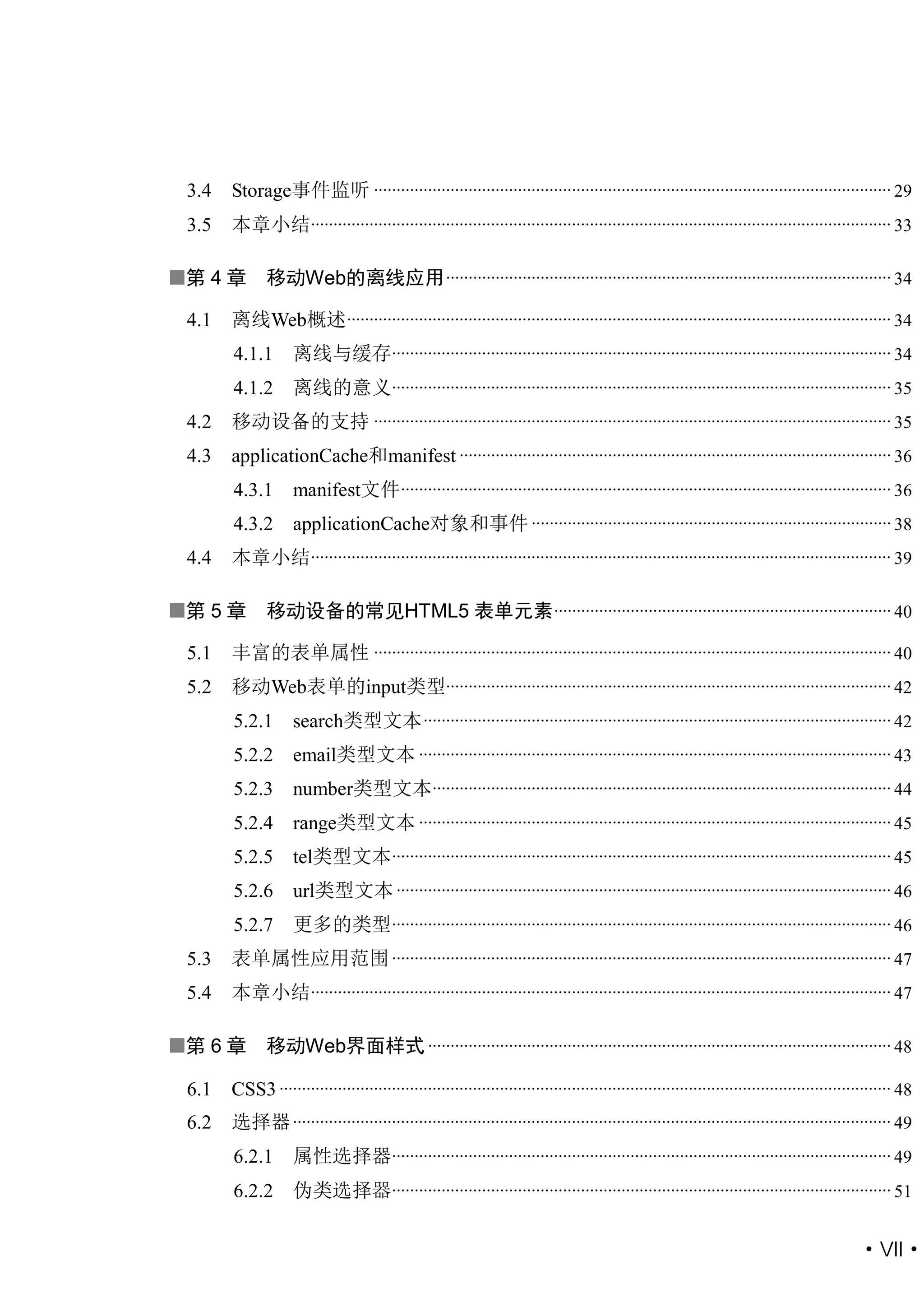3.4   Storage事件监听 ................................................................................................................... 29
 3.5   本章小结................................................................................................................................. 33

第 4 章        移动Web的离线应用 ................................................................................................... 34

 4.1   离线Web概述 ......................................................................................................................... 34
       4.1.1       离线与缓存............................................................................................................... 34
       4.1.2       离线的意义............................................................................................................... 35
 4.2   移动设备的支持 ................................................................................................................... 35
 4.3   applicationCache和manifest ................................................................................................ 36
       4.3.1       manifest文件 ............................................................................................................. 36
       4.3.2       applicationCache对象和事件 ................................................................................ 38
 4.4   本章小结................................................................................................................................. 39

第 5 章        移动设备的常见HTML5 表单元素 ........................................................................... 40

 5.1   丰富的表单属性 ................................................................................................................... 40
 5.2   移动Web表单的input类型................................................................................................... 42
       5.2.1       search类型文本 ........................................................................................................ 42
       5.2.2       email类型文本 ......................................................................................................... 43
       5.2.3       number类型文本...................................................................................................... 44
       5.2.4       range类型文本 ......................................................................................................... 45
       5.2.5       tel类型文本............................................................................................................... 45
       5.2.6       url类型文本 .............................................................................................................. 46
       5.2.7       更多的类型............................................................................................................... 46
 5.3   表单属性应用范围 ............................................................................................................... 47
 5.4   本章小结................................................................................................................................. 47

第 6 章        移动Web界面样式 ....................................................................................................... 48

 6.1   CSS3 ........................................................................................................................................ 48
 6.2   选择器 ..................................................................................................................................... 49
       6.2.1       属性选择器............................................................................................................... 49
       6.2.2       伪类选择器............................................................................................................... 51


                                                                                                                                           ·VII·
 