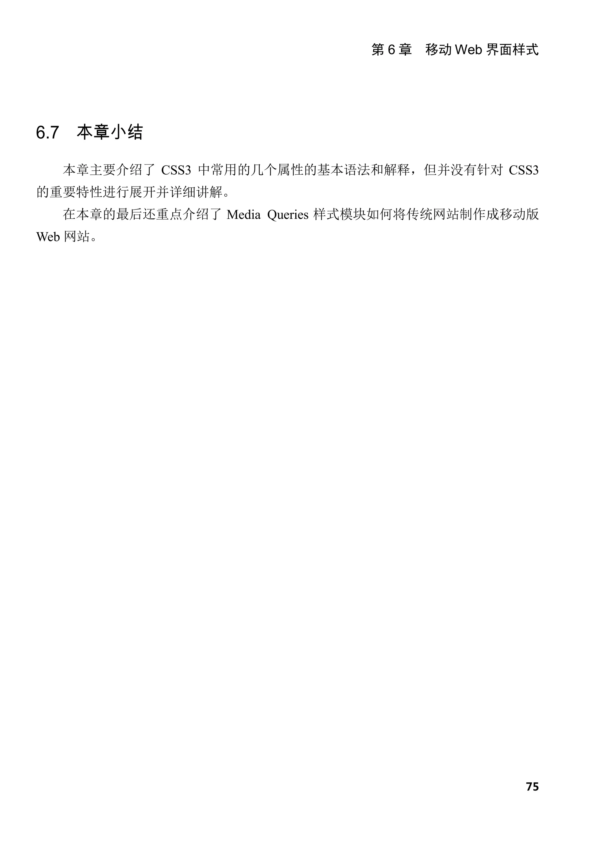 第 6 章 移动 Web 界面样式




6.7 本章小结

  本章主要介绍了 CSS3 中常用的几个属性的基本语法和解释，但并没有针对 CSS3
的重要特性进行展开并详细讲解。
  在本章的最后还重点介绍了 Media Queries 样式模块如何将传统网站制作成移动版
Web 网站。




                                             75
 