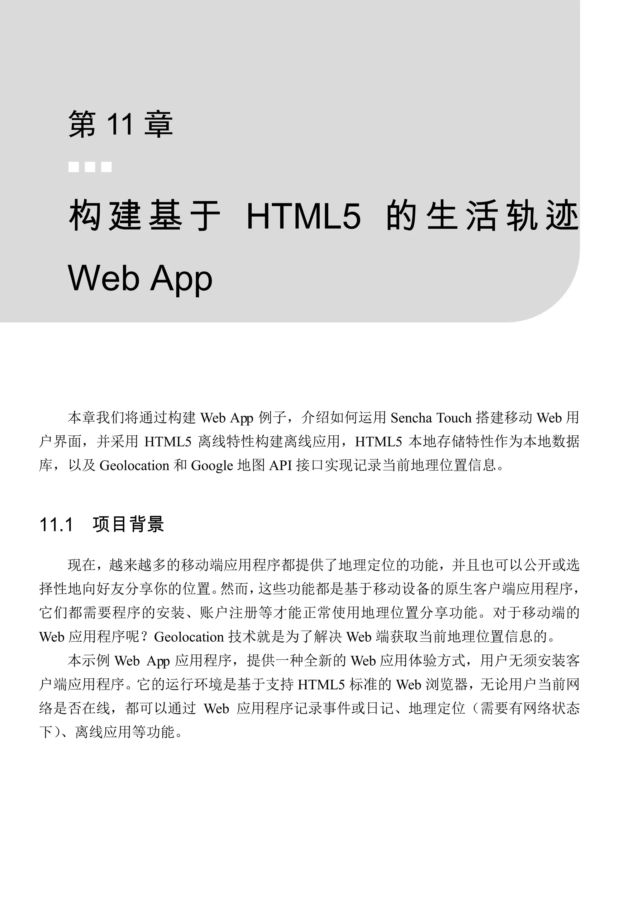 第 11 章
  


  构 建 基 于 HTML5 的 生 活 轨 迹
  Web App


  本章我们将通过构建 Web App 例子，介绍如何运用 Sencha Touch 搭建移动 Web 用
户界面，并采用 HTML5 离线特性构建离线应用，HTML5 本地存储特性作为本地数据
库，以及 Geolocation 和 Google 地图 API 接口实现记录当前地理位置信息。



11.1 项目背景

  现在，越来越多的移动端应用程序都提供了地理定位的功能，并且也可以公开或选
择性地向好友分享你的位置。然而，这些功能都是基于移动设备的原生客户端应用程序，
它们都需要程序的安装、账户注册等才能正常使用地理位置分享功能。对于移动端的
Web 应用程序呢？Geolocation 技术就是为了解决 Web 端获取当前地理位置信息的。
  本示例 Web App 应用程序，提供一种全新的 Web 应用体验方式，用户无须安装客
户端应用程序。它的运行环境是基于支持 HTML5 标准的 Web 浏览器，无论用户当前网
络是否在线，都可以通过 Web 应用程序记录事件或日记、地理定位（需要有网络状态
下）、离线应用等功能。
 