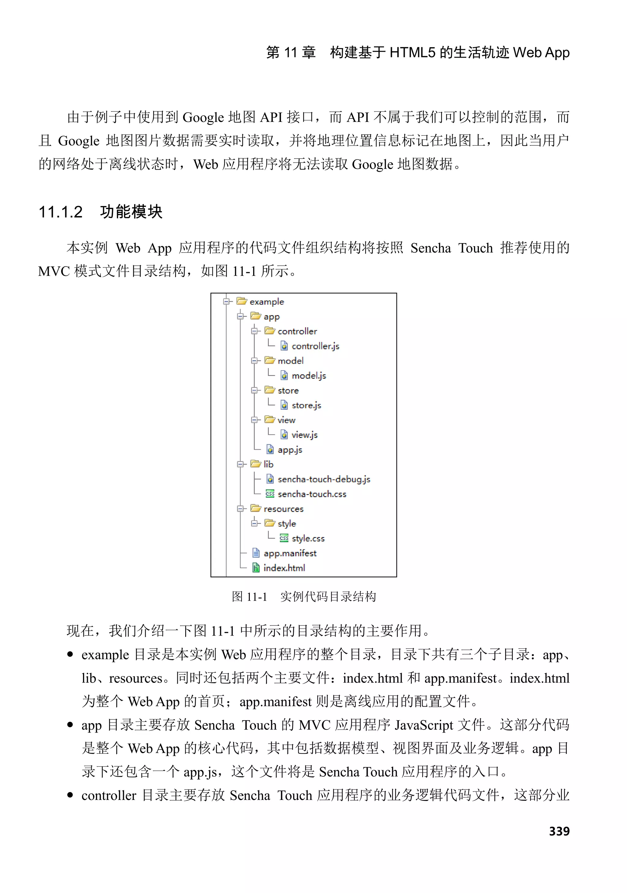 第 11 章 构建基于 HTML5 的生活轨迹 Web App



   由于例子中使用到 Google 地图 API 接口，而 API 不属于我们可以控制的范围，而
且 Google 地图图片数据需要实时读取，并将地理位置信息标记在地图上，因此当用户
的网络处于离线状态时，Web 应用程序将无法读取 Google 地图数据。


11.1.2   功能模块

   本实例 Web App 应用程序的代码文件组织结构将按照 Sencha Touch 推荐使用的
MVC 模式文件目录结构，如图 11-1 所示。




                       图 11-1   实例代码目录结构

   现在，我们介绍一下图 11-1 中所示的目录结构的主要作用。
    example 目录是本实例 Web 应用程序的整个目录，目录下共有三个子目录：app、
     lib、resources。同时还包括两个主要文件：index.html 和 app.manifest。index.html
     为整个 Web App 的首页；app.manifest 则是离线应用的配置文件。
    app 目录主要存放 Sencha Touch 的 MVC 应用程序 JavaScript 文件。这部分代码
     是整个 Web App 的核心代码，其中包括数据模型、视图界面及业务逻辑。app 目
     录下还包含一个 app.js，这个文件将是 Sencha Touch 应用程序的入口。
    controller 目录主要存放 Sencha Touch 应用程序的业务逻辑代码文件，这部分业

                                                                339
 