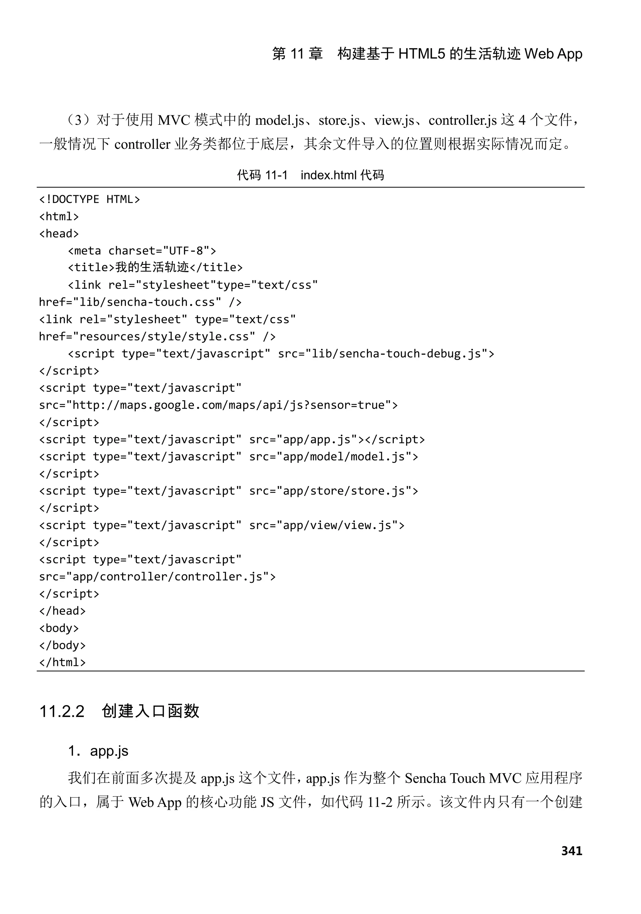 第 11 章 构建基于 HTML5 的生活轨迹 Web App



   （3）对于使用 MVC 模式中的 model.js、store.js、view.js、controller.js 这 4 个文件，
一般情况下 controller 业务类都位于底层，其余文件导入的位置则根据实际情况而定。

                             代码 11-1   index.html 代码
<!DOCTYPE HTML>
<html>
<head>
    <meta charset="UTF-8">
    <title>我的生活轨迹</title>
    <link rel="stylesheet"type="text/css"
href="lib/sencha-touch.css" />
<link rel="stylesheet" type="text/css"
href="resources/style/style.css" />
    <script type="text/javascript" src="lib/sencha-touch-debug.js">
</script>
<script type="text/javascript"
src="http://maps.google.com/maps/api/js?sensor=true">
</script>
<script type="text/javascript" src="app/app.js"></script>
<script type="text/javascript" src="app/model/model.js">
</script>
<script type="text/javascript" src="app/store/store.js">
</script>
<script type="text/javascript" src="app/view/view.js">
</script>
<script type="text/javascript"
src="app/controller/controller.js">
</script>
</head>
<body>
</body>
</html>



11.2.2   创建入口函数

    1．app.js
    我们在前面多次提及 app.js 这个文件，app.js 作为整个 Sencha Touch MVC 应用程序
的入口，属于 Web App 的核心功能 JS 文件，如代码 11-2 所示。该文件内只有一个创建


                                                                      341
 