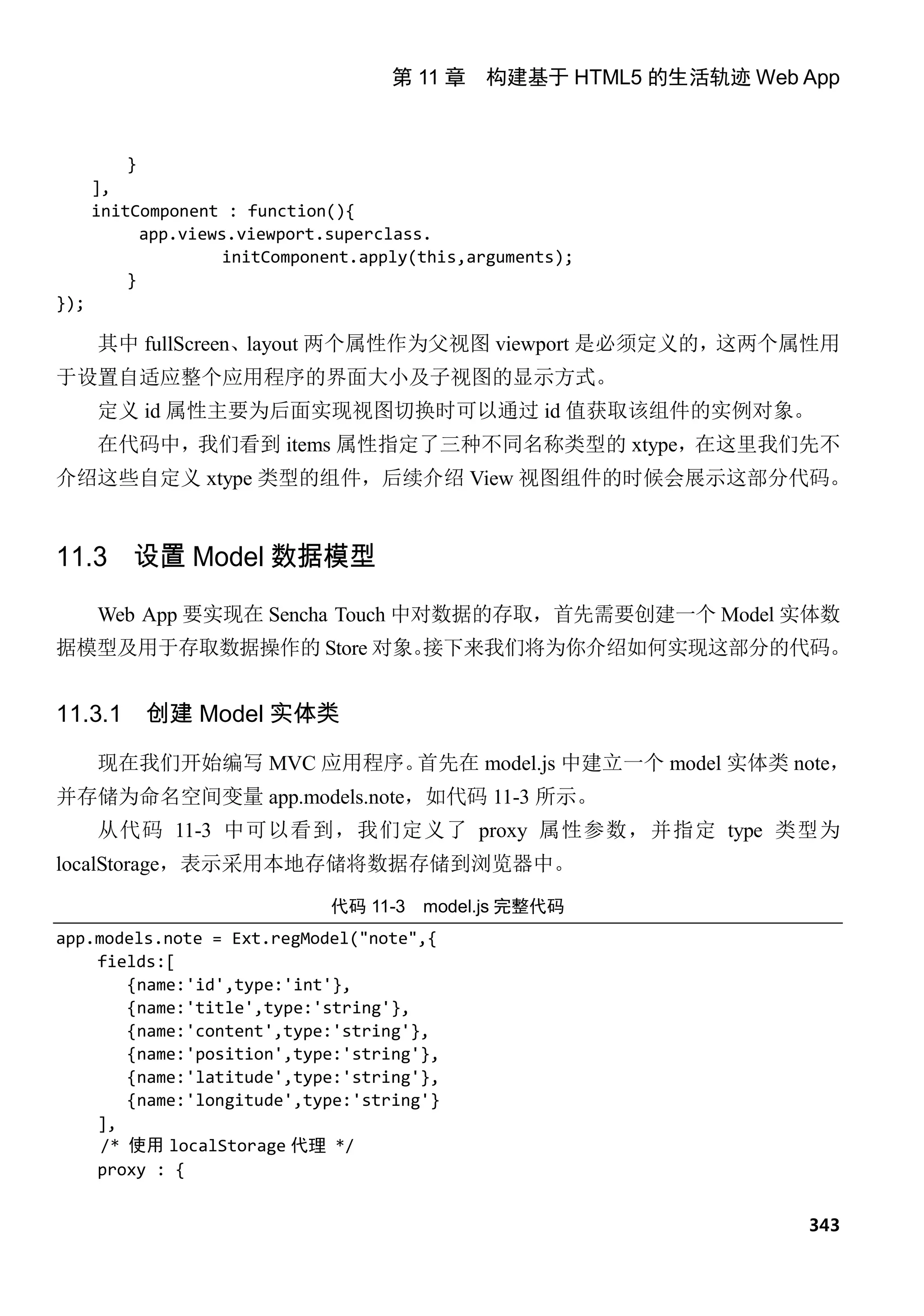 第 11 章 构建基于 HTML5 的生活轨迹 Web App



          }
      ],
      initComponent : function(){
            app.views.viewport.superclass.
                     initComponent.apply(this,arguments);
          }
});

      其中 fullScreen、layout 两个属性作为父视图 viewport 是必须定义的，这两个属性用
于设置自适应整个应用程序的界面大小及子视图的显示方式。
      定义 id 属性主要为后面实现视图切换时可以通过 id 值获取该组件的实例对象。
      在代码中，我们看到 items 属性指定了三种不同名称类型的 xtype，在这里我们先不
介绍这些自定义 xtype 类型的组件，后续介绍 View 视图组件的时候会展示这部分代码。


11.3 设置 Model 数据模型
      Web App 要实现在 Sencha Touch 中对数据的存取，首先需要创建一个 Model 实体数
据模型及用于存取数据操作的 Store 对象。
                      接下来我们将为你介绍如何实现这部分的代码。


11.3.1     创建 Model 实体类

      现在我们开始编写 MVC 应用程序。首先在 model.js 中建立一个 model 实体类 note，
并存储为命名空间变量 app.models.note，如代码 11-3 所示。
      从代码 11-3 中可以看到，我们定义了 proxy 属性参数，并指定 type 类型为
localStorage，表示采用本地存储将数据存储到浏览器中。
                               代码 11-3   model.js 完整代码
app.models.note = Ext.regModel("note",{
    fields:[
        {name:'id',type:'int'},
        {name:'title',type:'string'},
        {name:'content',type:'string'},
        {name:'position',type:'string'},
        {name:'latitude',type:'string'},
        {name:'longitude',type:'string'}
    ],
     /* 使用 localStorage 代理 */
    proxy : {


                                                                 343
 