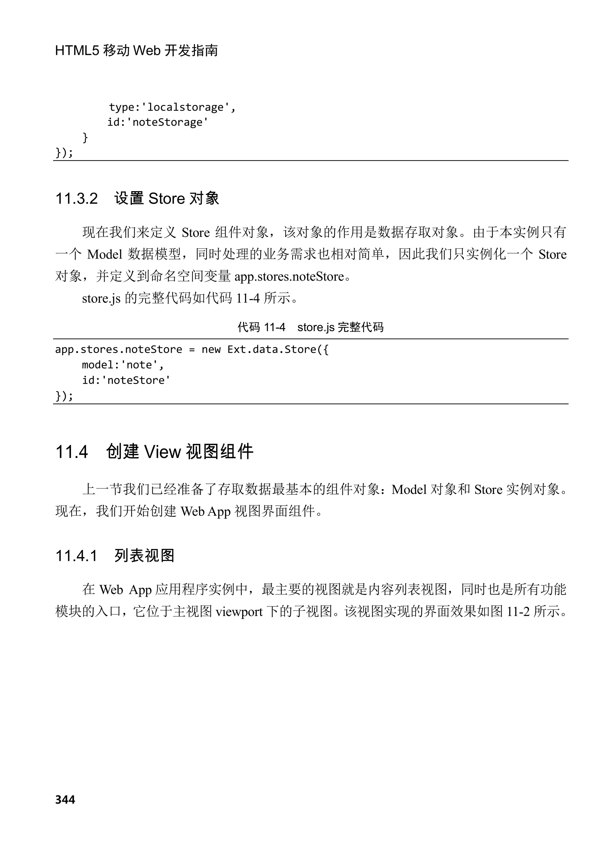 HTML5 移动 Web 开发指南



          type:'localstorage',
          id:'noteStorage'
      }
});



11.3.2     设置 Store 对象

      现在我们来定义 Store 组件对象，该对象的作用是数据存取对象。由于本实例只有
一个 Model 数据模型，同时处理的业务需求也相对简单，因此我们只实例化一个 Store
对象，并定义到命名空间变量 app.stores.noteStore。
      store.js 的完整代码如代码 11-4 所示。

                                 代码 11-4   store.js 完整代码
app.stores.noteStore = new Ext.data.Store({
    model:'note',
    id:'noteStore'
});




11.4 创建 View 视图组件
      上一节我们已经准备了存取数据最基本的组件对象：Model 对象和 Store 实例对象。
现在，我们开始创建 Web App 视图界面组件。


11.4.1     列表视图

      在 Web App 应用程序实例中，最主要的视图就是内容列表视图，同时也是所有功能
模块的入口，它位于主视图 viewport 下的子视图。该视图实现的界面效果如图 11-2 所示。




344
 