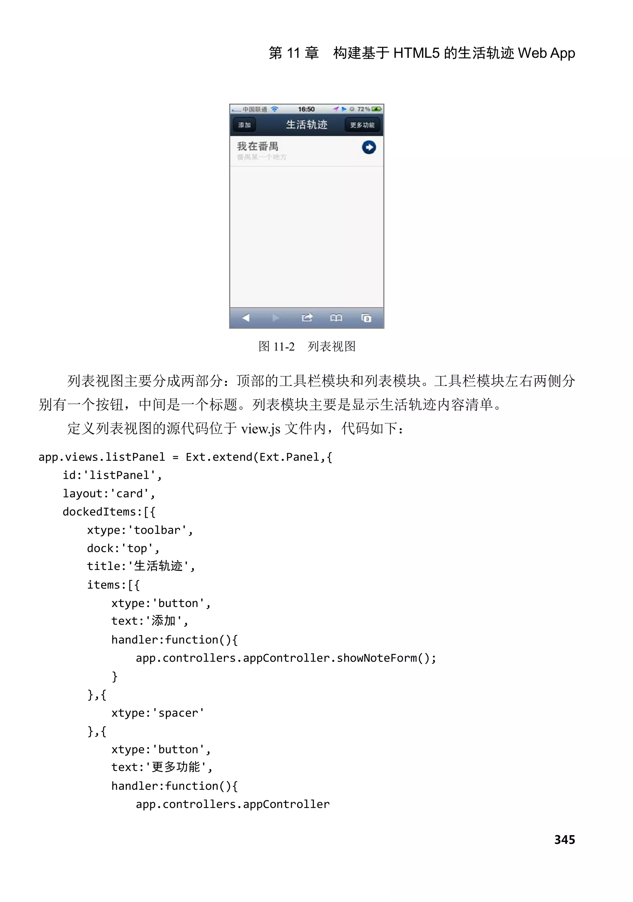 第 11 章 构建基于 HTML5 的生活轨迹 Web App




                                   图 11-2   列表视图

    列表视图主要分成两部分：顶部的工具栏模块和列表模块。工具栏模块左右两侧分
别有一个按钮，中间是一个标题。列表模块主要是显示生活轨迹内容清单。
    定义列表视图的源代码位于 view.js 文件内，代码如下：
app.views.listPanel = Ext.extend(Ext.Panel,{
    id:'listPanel',
   layout:'card',
   dockedItems:[{
       xtype:'toolbar',
       dock:'top',
       title:'生活轨迹',
       items:[{
             xtype:'button',
             text:'添加',
             handler:function(){
                 app.controllers.appController.showNoteForm();
             }
       },{
             xtype:'spacer'
       },{
             xtype:'button',
             text:'更多功能',
             handler:function(){
                 app.controllers.appController

                                                                 345
 