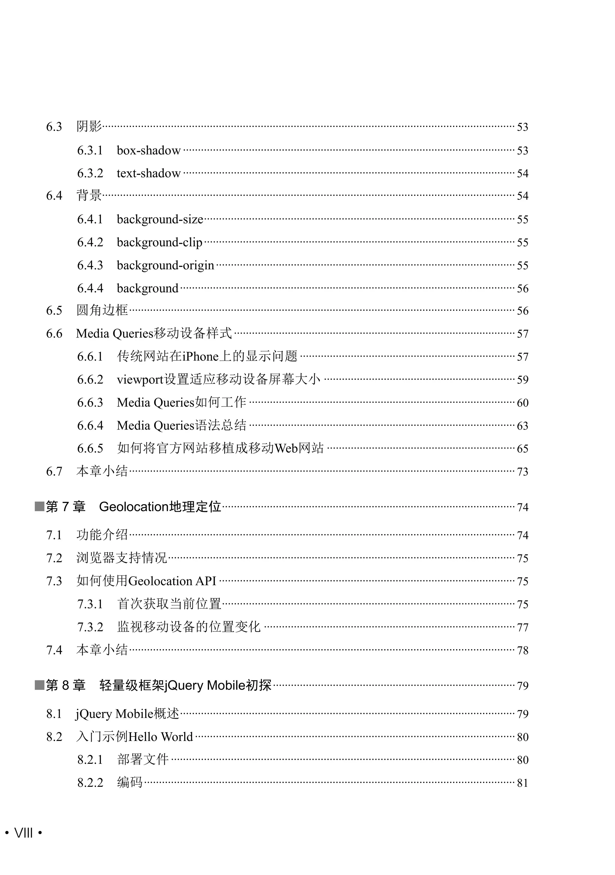 6.3   阴影.......................................................................................................................................... 53
           6.3.1       box-shadow ............................................................................................................... 53
           6.3.2       text-shadow ............................................................................................................... 54
     6.4   背景.......................................................................................................................................... 54
           6.4.1       background-size ........................................................................................................ 55
           6.4.2       background-clip ........................................................................................................ 55
           6.4.3       background-origin .................................................................................................... 55
           6.4.4       background ................................................................................................................ 56
     6.5   圆角边框 ................................................................................................................................. 56
     6.6   Media Queries移动设备样式 .............................................................................................. 57
           6.6.1       传统网站在iPhone上的显示问题 ........................................................................ 57
           6.6.2       viewport设置适应移动设备屏幕大小 ................................................................ 59
           6.6.3       Media Queries如何工作 ......................................................................................... 60
           6.6.4       Media Queries语法总结 ......................................................................................... 63
           6.6.5       如何将官方网站移植成移动Web网站 ............................................................... 65
     6.7   本章小结 ................................................................................................................................. 73

    第 7 章        Geolocation地理定位.................................................................................................. 74

     7.1   功能介绍 ................................................................................................................................. 74
     7.2   浏览器支持情况.................................................................................................................... 75
     7.3   如何使用Geolocation API ................................................................................................... 75
           7.3.1       首次获取当前位置.................................................................................................. 75
           7.3.2       监视移动设备的位置变化 .................................................................................... 77
     7.4   本章小结 ................................................................................................................................. 78

    第 8 章        轻量级框架jQuery Mobile初探 ................................................................................. 79

     8.1   jQuery Mobile概述................................................................................................................ 79
     8.2   入门示例Hello World ........................................................................................................... 80
           8.2.1       部署文件 ................................................................................................................... 80
           8.2.2       编码 ............................................................................................................................ 81


·VIII·
 