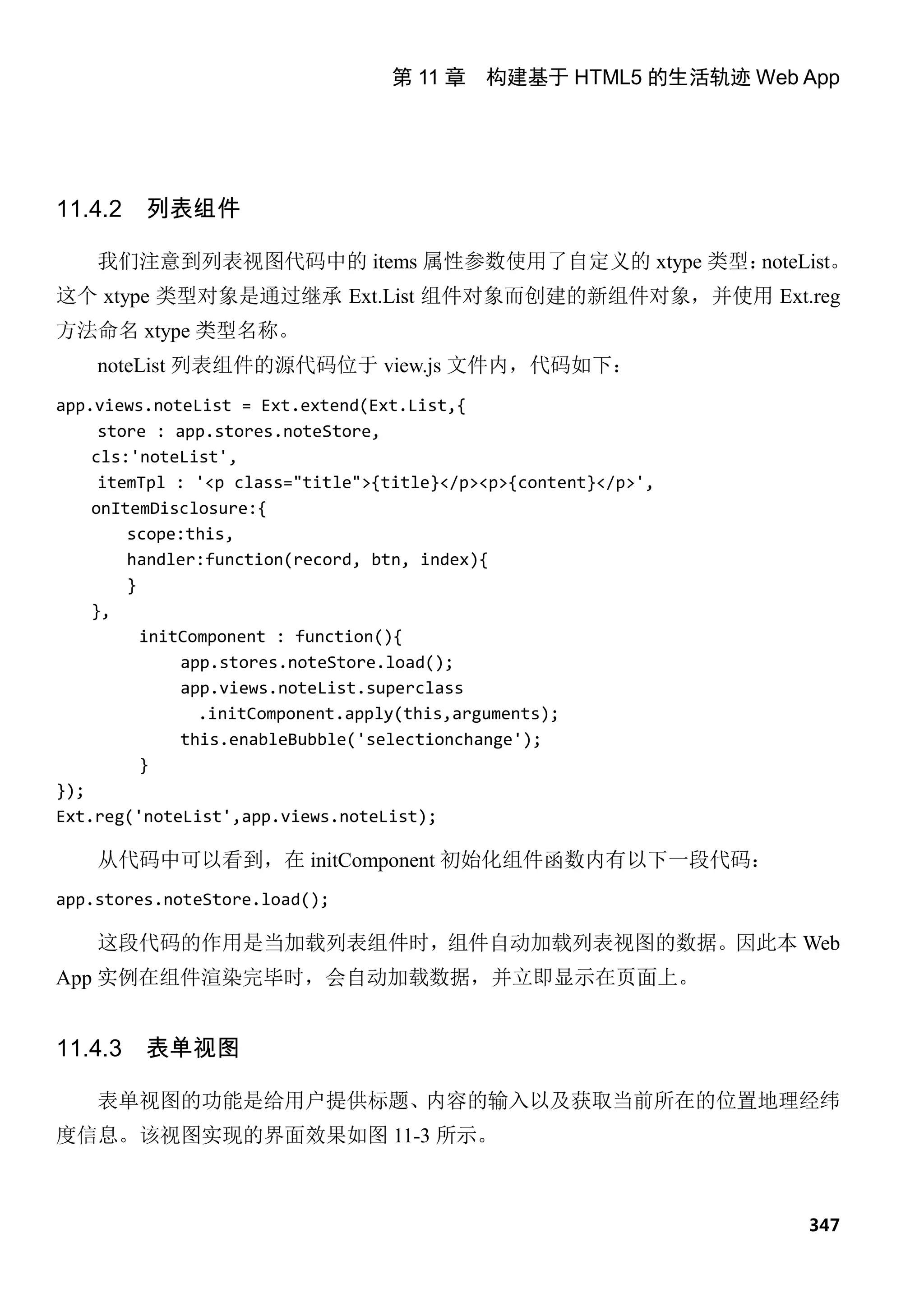 第 11 章 构建基于 HTML5 的生活轨迹 Web App




11.4.2   列表组件

    我们注意到列表视图代码中的 items 属性参数使用了自定义的 xtype 类型：noteList。
这个 xtype 类型对象是通过继承 Ext.List 组件对象而创建的新组件对象，并使用 Ext.reg
方法命名 xtype 类型名称。
    noteList 列表组件的源代码位于 view.js 文件内，代码如下：
app.views.noteList = Ext.extend(Ext.List,{
     store : app.stores.noteStore,
    cls:'noteList',
     itemTpl : '<p class="title">{title}</p><p>{content}</p>',
    onItemDisclosure:{
        scope:this,
        handler:function(record, btn, index){
        }
    },
          initComponent : function(){
              app.stores.noteStore.load();
              app.views.noteList.superclass
                .initComponent.apply(this,arguments);
              this.enableBubble('selectionchange');
          }
});
Ext.reg('noteList',app.views.noteList);

    从代码中可以看到，在 initComponent 初始化组件函数内有以下一段代码：
app.stores.noteStore.load();

    这段代码的作用是当加载列表组件时，组件自动加载列表视图的数据。因此本 Web
App 实例在组件渲染完毕时，会自动加载数据，并立即显示在页面上。


11.4.3   表单视图

    表单视图的功能是给用户提供标题、内容的输入以及获取当前所在的位置地理经纬
度信息。该视图实现的界面效果如图 11-3 所示。



                                                                 347
 