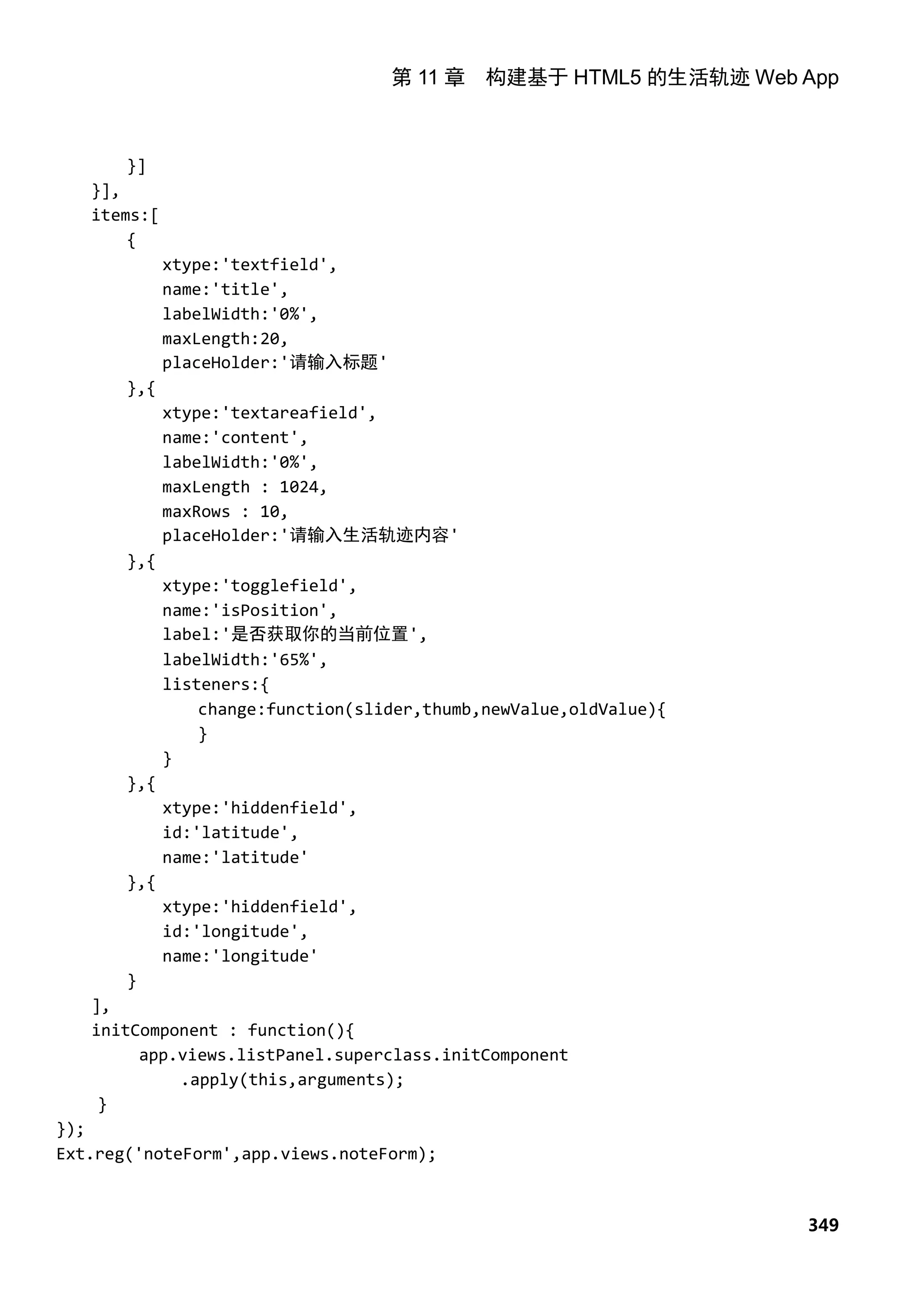 第 11 章 构建基于 HTML5 的生活轨迹 Web App



       }]
   }],
   items:[
       {
             xtype:'textfield',
             name:'title',
             labelWidth:'0%',
             maxLength:20,
             placeHolder:'请输入标题'
       },{
             xtype:'textareafield',
             name:'content',
             labelWidth:'0%',
             maxLength : 1024,
             maxRows : 10,
             placeHolder:'请输入生活轨迹内容'
       },{
             xtype:'togglefield',
             name:'isPosition',
             label:'是否获取你的当前位置',
             labelWidth:'65%',
             listeners:{
                 change:function(slider,thumb,newValue,oldValue){
                 }
             }
       },{
             xtype:'hiddenfield',
             id:'latitude',
             name:'latitude'
       },{
             xtype:'hiddenfield',
             id:'longitude',
             name:'longitude'
       }
   ],
   initComponent : function(){
         app.views.listPanel.superclass.initComponent
             .apply(this,arguments);
    }
});
Ext.reg('noteForm',app.views.noteForm);



                                                                    349
 