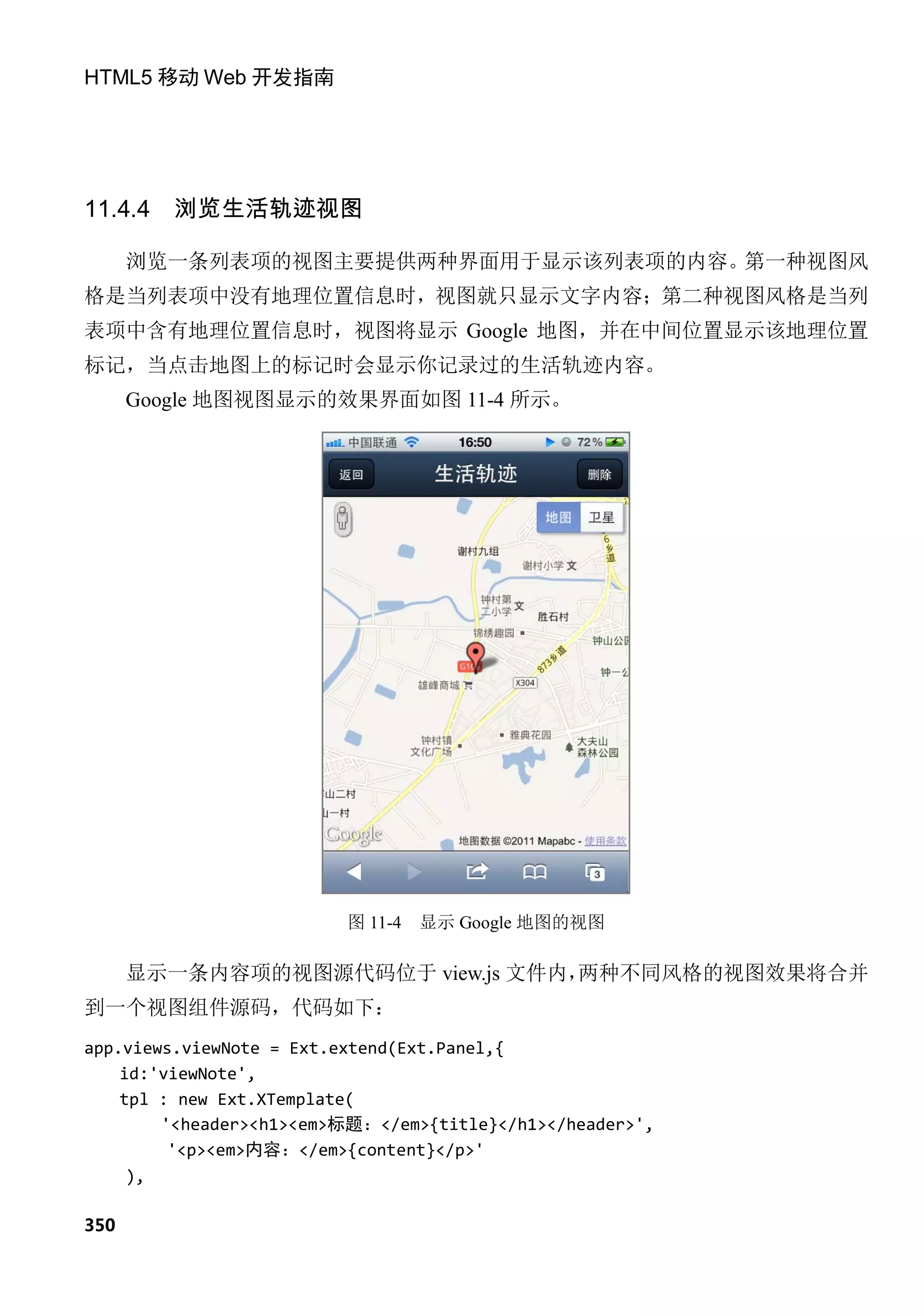 HTML5 移动 Web 开发指南




11.4.4   浏览生活轨迹视图

      浏览一条列表项的视图主要提供两种界面用于显示该列表项的内容。第一种视图风
格是当列表项中没有地理位置信息时，视图就只显示文字内容；第二种视图风格是当列
表项中含有地理位置信息时，视图将显示 Google 地图，并在中间位置显示该地理位置
标记，当点击地图上的标记时会显示你记录过的生活轨迹内容。
      Google 地图视图显示的效果界面如图 11-4 所示。




                         图 11-4   显示 Google 地图的视图

      显示一条内容项的视图源代码位于 view.js 文件内，两种不同风格的视图效果将合并
到一个视图组件源码，代码如下：
app.views.viewNote = Ext.extend(Ext.Panel,{
    id:'viewNote',
    tpl : new Ext.XTemplate(
        '<header><h1><em>标题：</em>{title}</h1></header>',
         '<p><em>内容：</em>{content}</p>'
     ),

350
 