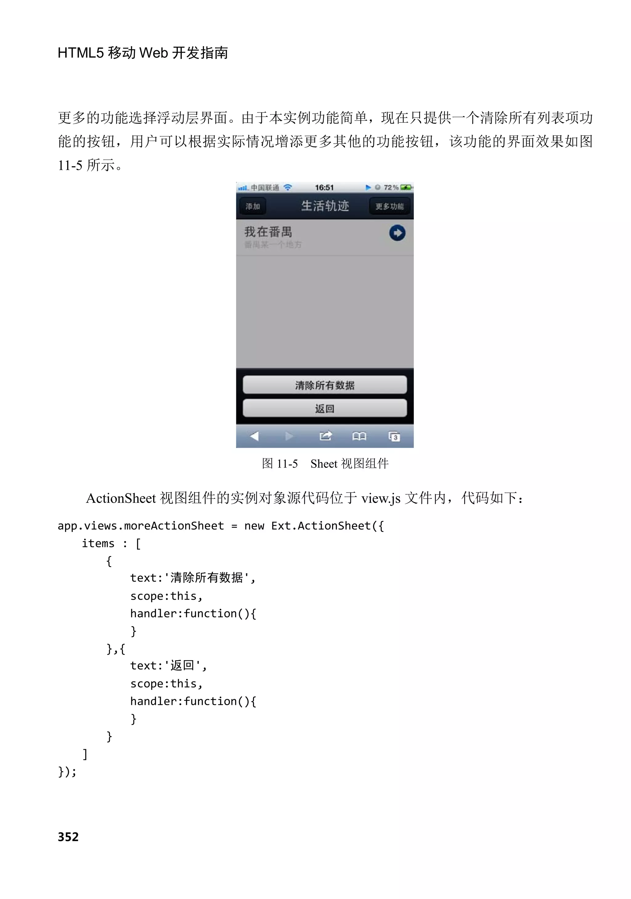 HTML5 移动 Web 开发指南



更多的功能选择浮动层界面。由于本实例功能简单，现在只提供一个清除所有列表项功
能的按钮，用户可以根据实际情况增添更多其他的功能按钮，该功能的界面效果如图
11-5 所示。




                              图 11-5   Sheet 视图组件

      ActionSheet 视图组件的实例对象源代码位于 view.js 文件内，代码如下：
app.views.moreActionSheet = new Ext.ActionSheet({
    items : [
        {
            text:'清除所有数据',
            scope:this,
            handler:function(){
            }
        },{
            text:'返回',
            scope:this,
            handler:function(){
            }
        }
    ]
});




352
 