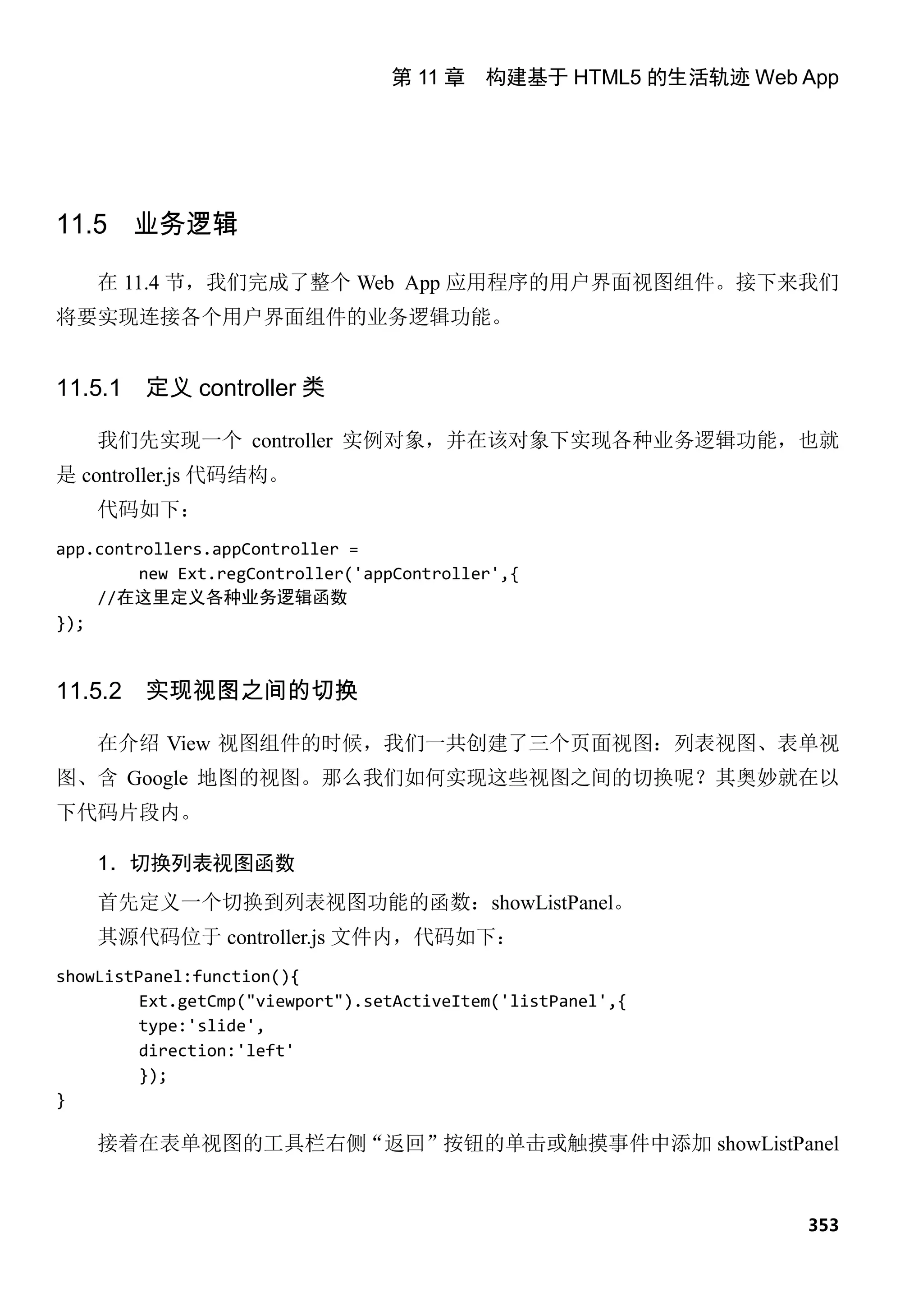 第 11 章 构建基于 HTML5 的生活轨迹 Web App




11.5 业务逻辑

    在 11.4 节，我们完成了整个 Web App 应用程序的用户界面视图组件。接下来我们
将要实现连接各个用户界面组件的业务逻辑功能。


11.5.1   定义 controller 类

    我们先实现一个 controller 实例对象，并在该对象下实现各种业务逻辑功能，也就
是 controller.js 代码结构。
    代码如下：
app.controllers.appController =
         new Ext.regController('appController',{
    //在这里定义各种业务逻辑函数
});


11.5.2   实现视图之间的切换

    在介绍 View 视图组件的时候，我们一共创建了三个页面视图：列表视图、表单视
图、含 Google 地图的视图。那么我们如何实现这些视图之间的切换呢？其奥妙就在以
下代码片段内。

    1．切换列表视图函数
    首先定义一个切换到列表视图功能的函数：showListPanel。
    其源代码位于 controller.js 文件内，代码如下：
showListPanel:function(){
         Ext.getCmp("viewport").setActiveItem('listPanel',{
         type:'slide',
         direction:'left'
         });
}

    接着在表单视图的工具栏右侧“返回”按钮的单击或触摸事件中添加 showListPanel


                                                              353
 