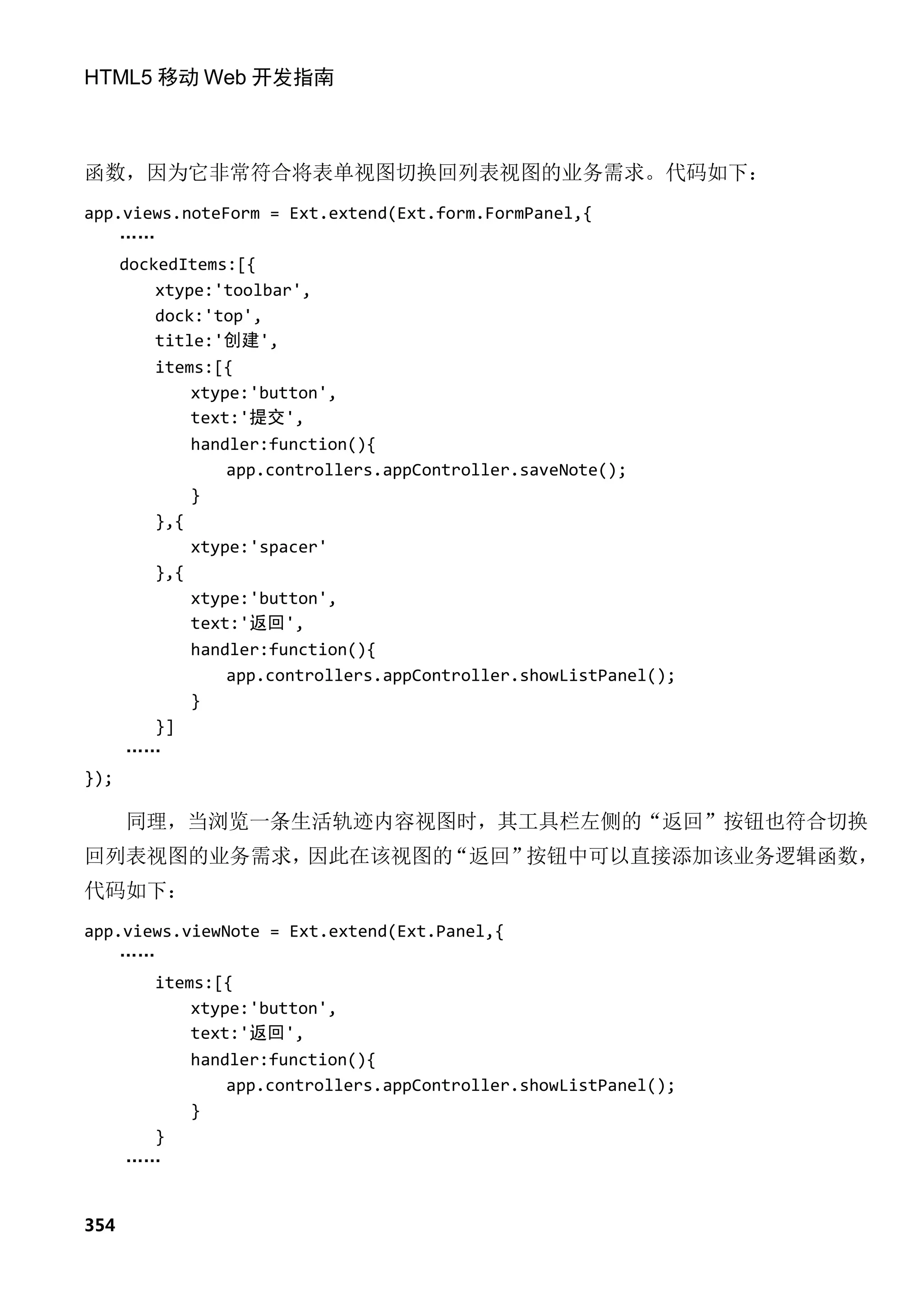 HTML5 移动 Web 开发指南



函数，因为它非常符合将表单视图切换回列表视图的业务需求。代码如下：
app.views.noteForm = Ext.extend(Ext.form.FormPanel,{
    ……
    dockedItems:[{
        xtype:'toolbar',
        dock:'top',
        title:'创建',
        items:[{
            xtype:'button',
            text:'提交',
            handler:function(){
                app.controllers.appController.saveNote();
            }
        },{
            xtype:'spacer'
        },{
            xtype:'button',
            text:'返回',
            handler:function(){
                app.controllers.appController.showListPanel();
            }
        }]
     ……
});

      同理，当浏览一条生活轨迹内容视图时，其工具栏左侧的“返回”按钮也符合切换
回列表视图的业务需求，因此在该视图的“返回”按钮中可以直接添加该业务逻辑函数，
代码如下：
app.views.viewNote = Ext.extend(Ext.Panel,{
    ……
       items:[{
           xtype:'button',
           text:'返回',
           handler:function(){
               app.controllers.appController.showListPanel();
           }
       }
    ……


354
 