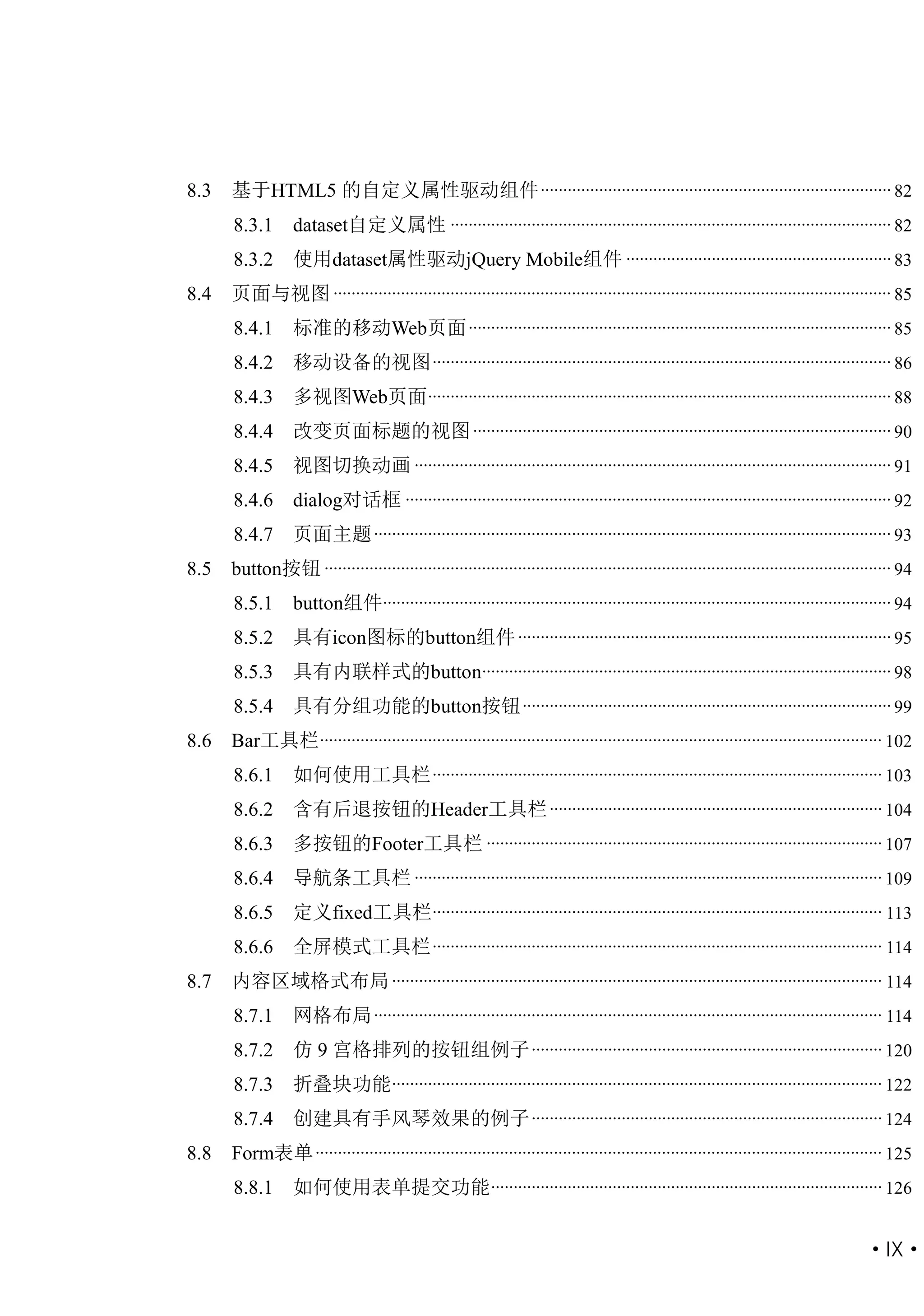 8.3   基于HTML5 的自定义属性驱动组件 .............................................................................. 82
      8.3.1       dataset自定义属性 .................................................................................................. 82
      8.3.2       使用dataset属性驱动jQuery Mobile组件 ........................................................... 83
8.4   页面与视图 ............................................................................................................................ 85
      8.4.1       标准的移动Web页面 .............................................................................................. 85
      8.4.2       移动设备的视图 ...................................................................................................... 86
      8.4.3       多视图Web页面 ....................................................................................................... 88
      8.4.4       改变页面标题的视图 ............................................................................................. 90
      8.4.5       视图切换动画 .......................................................................................................... 91
      8.4.6       dialog对话框 ............................................................................................................ 92
      8.4.7       页面主题 ................................................................................................................... 93
8.5   button按钮 .............................................................................................................................. 94
      8.5.1       button组件................................................................................................................. 94
      8.5.2       具有icon图标的button组件 ................................................................................... 95
      8.5.3       具有内联样式的button........................................................................................... 98
      8.5.4       具有分组功能的button按钮 .................................................................................. 99
8.6   Bar工具栏 ............................................................................................................................. 102
      8.6.1       如何使用工具栏 .................................................................................................... 103
      8.6.2       含有后退按钮的Header工具栏 .......................................................................... 104
      8.6.3       多按钮的Footer工具栏 ........................................................................................ 107
      8.6.4       导航条工具栏 ........................................................................................................ 109
      8.6.5       定义fixed工具栏.................................................................................................... 113
      8.6.6       全屏模式工具栏 .................................................................................................... 114
8.7   内容区域格式布局 ............................................................................................................. 114
      8.7.1       网格布局 ................................................................................................................. 114
      8.7.2       仿 9 宫格排列的按钮组例子 .............................................................................. 120
      8.7.3       折叠块功能............................................................................................................. 122
      8.7.4       创建具有手风琴效果的例子 .............................................................................. 124
8.8   Form表单 .............................................................................................................................. 125
      8.8.1       如何使用表单提交功能 ....................................................................................... 126


                                                                                                                                      ·IX·
 