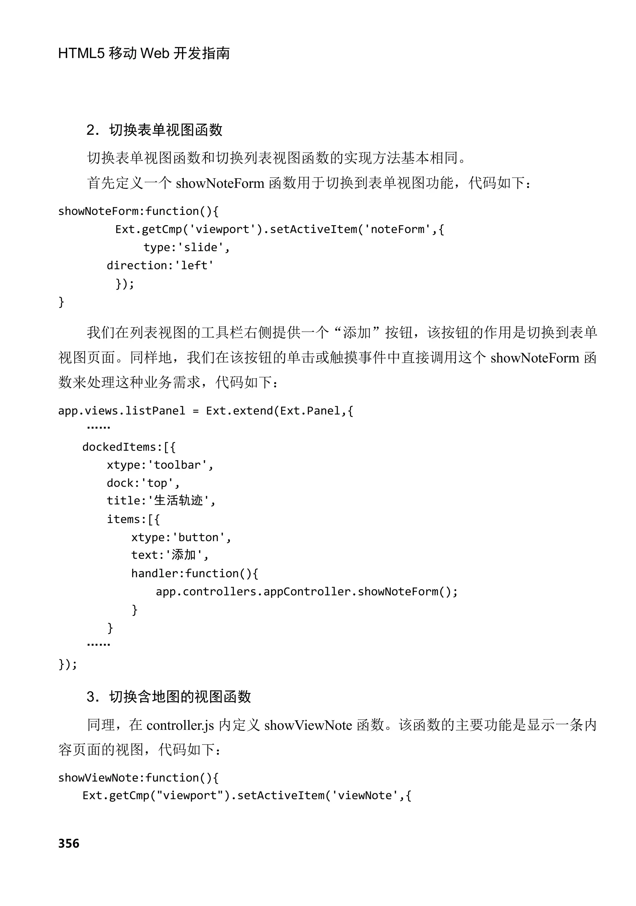 HTML5 移动 Web 开发指南




      2．切换表单视图函数
      切换表单视图函数和切换列表视图函数的实现方法基本相同。
      首先定义一个 showNoteForm 函数用于切换到表单视图功能，代码如下：
showNoteForm:function(){
         Ext.getCmp('viewport').setActiveItem('noteForm',{
             type:'slide',
       direction:'left'
         });
}

      我们在列表视图的工具栏右侧提供一个“添加”按钮，该按钮的作用是切换到表单
视图页面。同样地，我们在该按钮的单击或触摸事件中直接调用这个 showNoteForm 函
数来处理这种业务需求，代码如下：
app.views.listPanel = Ext.extend(Ext.Panel,{
    ……
      dockedItems:[{
          xtype:'toolbar',
          dock:'top',
          title:'生活轨迹',
         items:[{
             xtype:'button',
             text:'添加',
             handler:function(){
                 app.controllers.appController.showNoteForm();
             }
        }
      ……
});

      3．切换含地图的视图函数
      同理，在 controller.js 内定义 showViewNote 函数。该函数的主要功能是显示一条内
容页面的视图，代码如下：
showViewNote:function(){
    Ext.getCmp("viewport").setActiveItem('viewNote',{


356
 