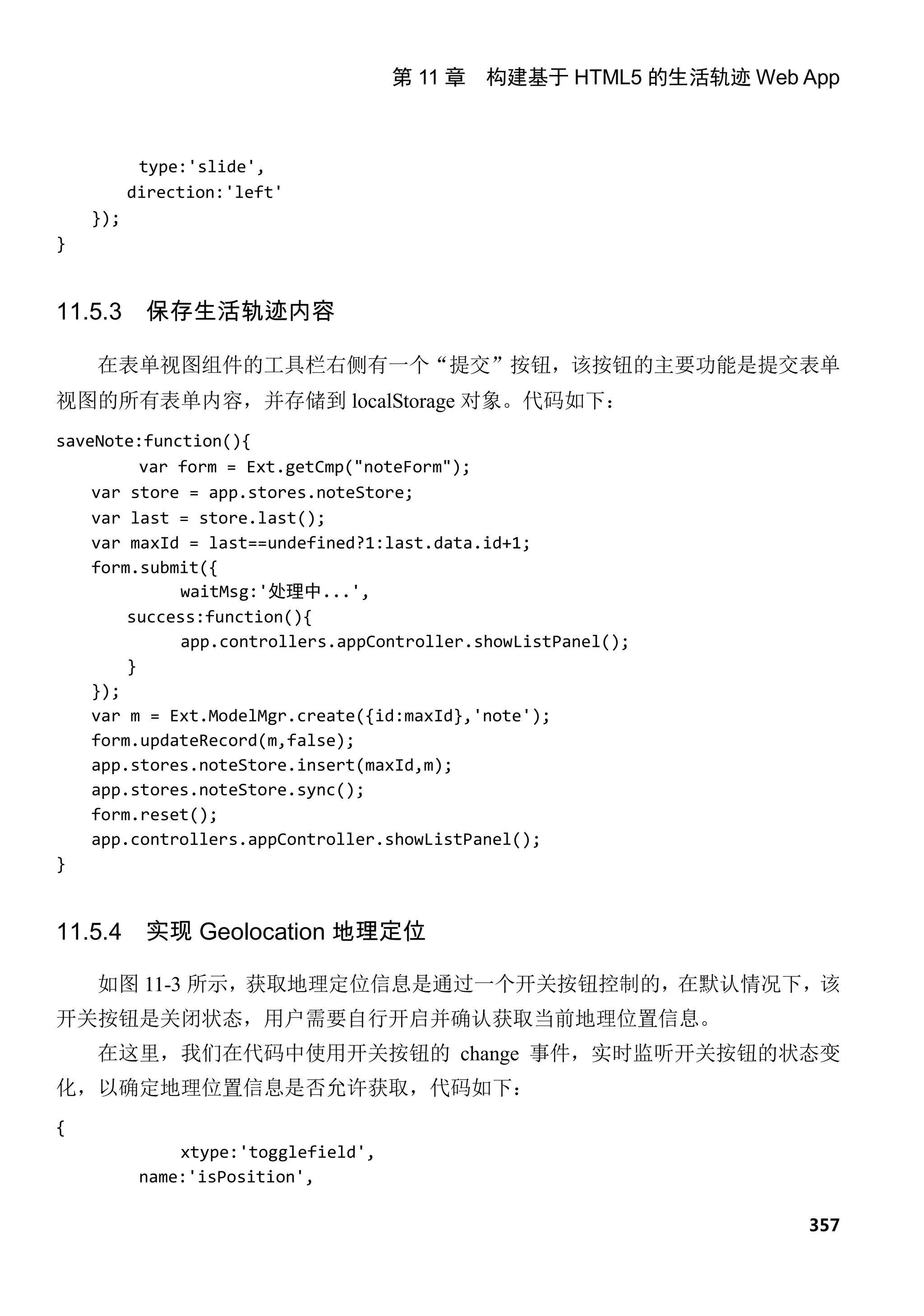 第 11 章 构建基于 HTML5 的生活轨迹 Web App



           type:'slide',
          direction:'left'
    });
}


11.5.3     保存生活轨迹内容

    在表单视图组件的工具栏右侧有一个“提交”按钮，该按钮的主要功能是提交表单
视图的所有表单内容，并存储到 localStorage 对象。代码如下：
saveNote:function(){
          var form = Ext.getCmp("noteForm");
    var store = app.stores.noteStore;
    var last = store.last();
    var maxId = last==undefined?1:last.data.id+1;
    form.submit({
              waitMsg:'处理中...',
        success:function(){
              app.controllers.appController.showListPanel();
        }
    });
    var m = Ext.ModelMgr.create({id:maxId},'note');
    form.updateRecord(m,false);
    app.stores.noteStore.insert(maxId,m);
    app.stores.noteStore.sync();
    form.reset();
    app.controllers.appController.showListPanel();
}


11.5.4     实现 Geolocation 地理定位

    如图 11-3 所示，获取地理定位信息是通过一个开关按钮控制的，在默认情况下，该
开关按钮是关闭状态，用户需要自行开启并确认获取当前地理位置信息。
    在这里，我们在代码中使用开关按钮的 change 事件，实时监听开关按钮的状态变
化，以确定地理位置信息是否允许获取，代码如下：
{
               xtype:'togglefield',
           name:'isPosition',

                                                                  357
 