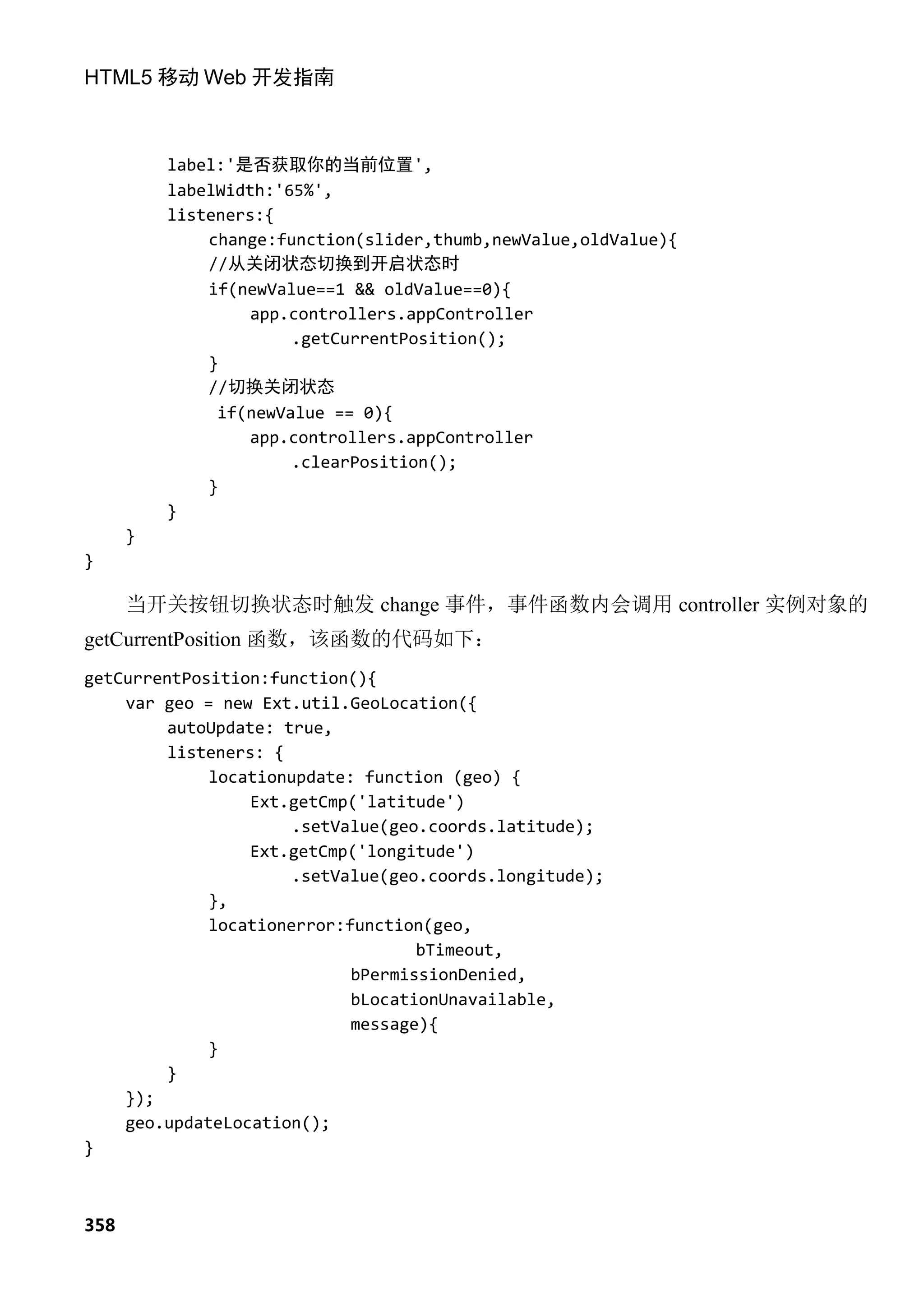 HTML5 移动 Web 开发指南



          label:'是否获取你的当前位置',
          labelWidth:'65%',
          listeners:{
              change:function(slider,thumb,newValue,oldValue){
              //从关闭状态切换到开启状态时
              if(newValue==1 && oldValue==0){
                  app.controllers.appController
                       .getCurrentPosition();
              }
              //切换关闭状态
               if(newValue == 0){
                  app.controllers.appController
                       .clearPosition();
              }
          }
      }
}

      当开关按钮切换状态时触发 change 事件，事件函数内会调用 controller 实例对象的
getCurrentPosition 函数，该函数的代码如下：
getCurrentPosition:function(){
    var geo = new Ext.util.GeoLocation({
         autoUpdate: true,
         listeners: {
             locationupdate: function (geo) {
                  Ext.getCmp('latitude')
                      .setValue(geo.coords.latitude);
                 Ext.getCmp('longitude')
                      .setValue(geo.coords.longitude);
             },
             locationerror:function(geo,
                                   bTimeout,
                            bPermissionDenied,
                            bLocationUnavailable,
                            message){
             }
        }
    });
    geo.updateLocation();
}



358
 