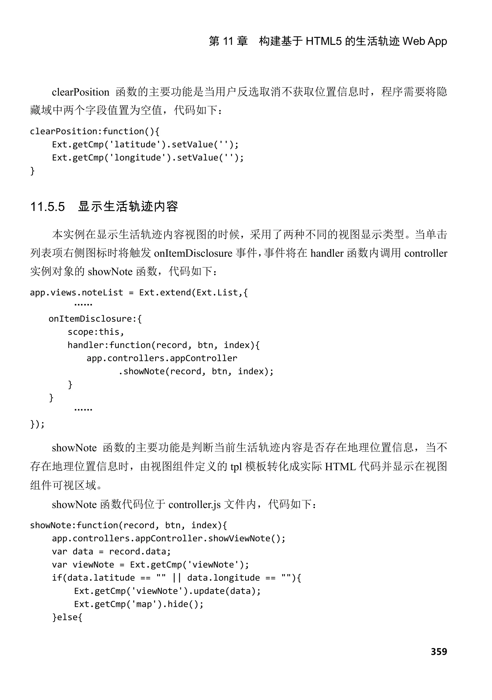 第 11 章 构建基于 HTML5 的生活轨迹 Web App



    clearPosition 函数的主要功能是当用户反选取消不获取位置信息时，程序需要将隐
藏域中两个字段值置为空值，代码如下：
clearPosition:function(){
    Ext.getCmp('latitude').setValue('');
    Ext.getCmp('longitude').setValue('');
}


11.5.5   显示生活轨迹内容

    本实例在显示生活轨迹内容视图的时候，采用了两种不同的视图显示类型。当单击
列表项右侧图标时将触发 onItemDisclosure 事件，事件将在 handler 函数内调用 controller
实例对象的 showNote 函数，代码如下：
app.views.noteList = Ext.extend(Ext.List,{
          ……
    onItemDisclosure:{
        scope:this,
        handler:function(record, btn, index){
            app.controllers.appController
                  .showNote(record, btn, index);
        }
    }
          ……
});

    showNote 函数的主要功能是判断当前生活轨迹内容是否存在地理位置信息，当不
存在地理位置信息时，由视图组件定义的 tpl 模板转化成实际 HTML 代码并显示在视图
组件可视区域。
    showNote 函数代码位于 controller.js 文件内，代码如下：
showNote:function(record, btn, index){
    app.controllers.appController.showViewNote();
    var data = record.data;
    var viewNote = Ext.getCmp('viewNote');
    if(data.latitude == "" || data.longitude == ""){
         Ext.getCmp('viewNote').update(data);
         Ext.getCmp('map').hide();
    }else{


                                                               359
 