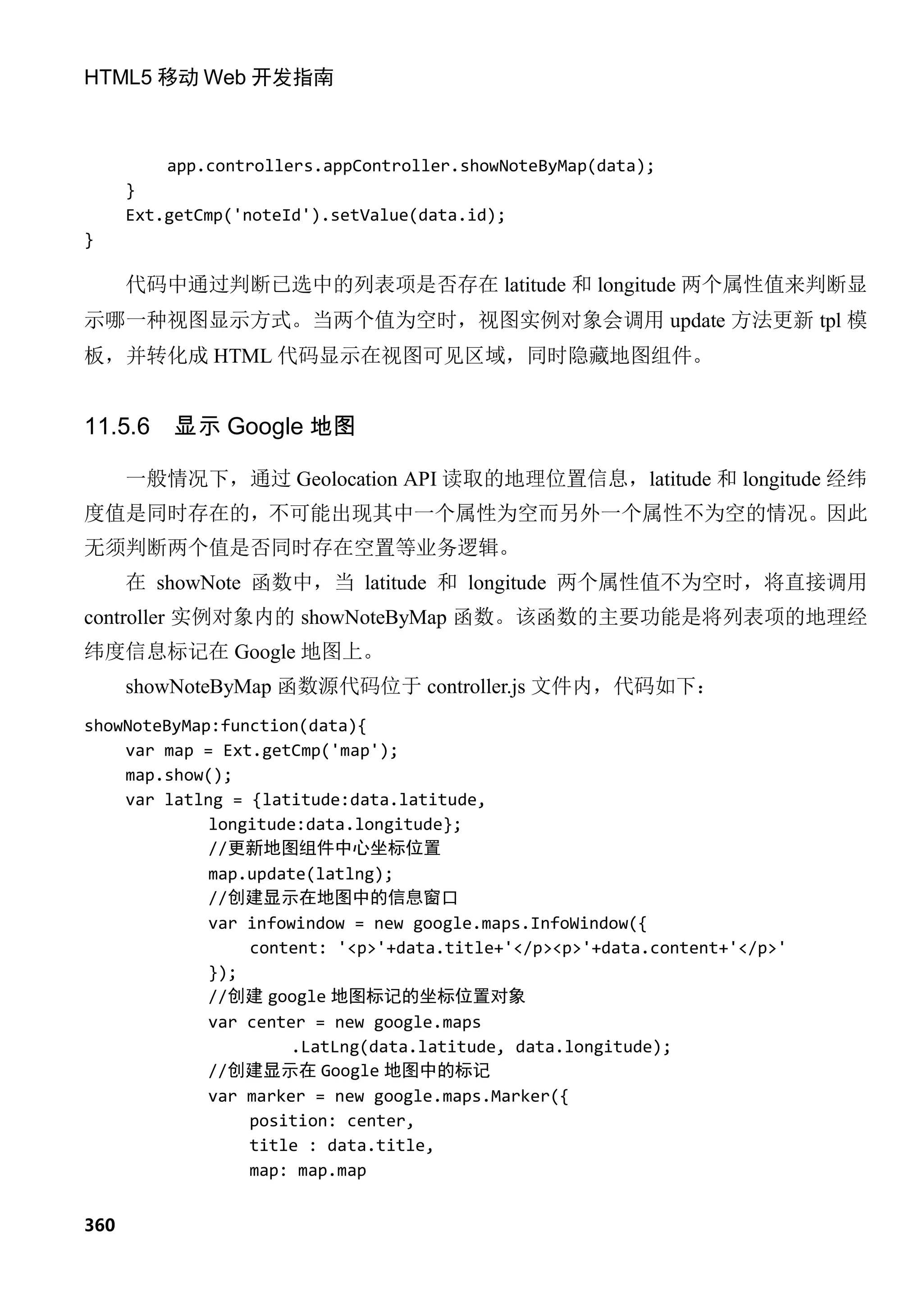 HTML5 移动 Web 开发指南



          app.controllers.appController.showNoteByMap(data);
      }
      Ext.getCmp('noteId').setValue(data.id);
}

      代码中通过判断已选中的列表项是否存在 latitude 和 longitude 两个属性值来判断显
示哪一种视图显示方式。当两个值为空时，视图实例对象会调用 update 方法更新 tpl 模
板，并转化成 HTML 代码显示在视图可见区域，同时隐藏地图组件。


11.5.6    显示 Google 地图

      一般情况下，通过 Geolocation API 读取的地理位置信息，latitude 和 longitude 经纬
度值是同时存在的，不可能出现其中一个属性为空而另外一个属性不为空的情况。因此
无须判断两个值是否同时存在空置等业务逻辑。
      在 showNote 函数中，当 latitude 和 longitude 两个属性值不为空时，将直接调用
controller 实例对象内的 showNoteByMap 函数。该函数的主要功能是将列表项的地理经
纬度信息标记在 Google 地图上。
      showNoteByMap 函数源代码位于 controller.js 文件内，代码如下：
showNoteByMap:function(data){
    var map = Ext.getCmp('map');
    map.show();
    var latlng = {latitude:data.latitude,
             longitude:data.longitude};
             //更新地图组件中心坐标位置
             map.update(latlng);
             //创建显示在地图中的信息窗口
             var infowindow = new google.maps.InfoWindow({
                 content: '<p>'+data.title+'</p><p>'+data.content+'</p>'
             });
             //创建 google 地图标记的坐标位置对象
             var center = new google.maps
                      .LatLng(data.latitude, data.longitude);
             //创建显示在 Google 地图中的标记
             var marker = new google.maps.Marker({
                 position: center,
                 title : data.title,
                 map: map.map


360
 