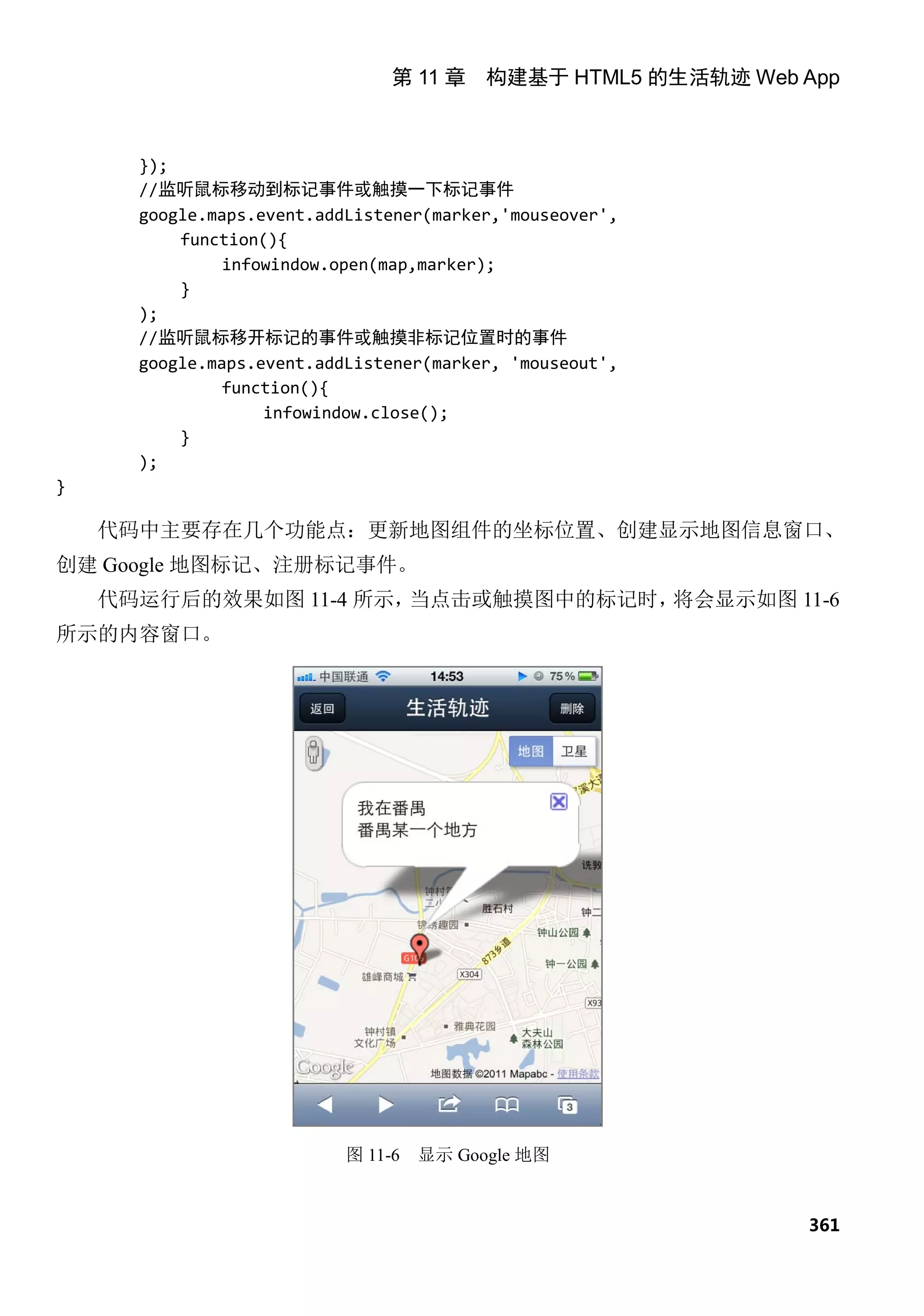 第 11 章 构建基于 HTML5 的生活轨迹 Web App



      });
      //监听鼠标移动到标记事件或触摸一下标记事件
      google.maps.event.addListener(marker,'mouseover',
          function(){
               infowindow.open(map,marker);
          }
      );
      //监听鼠标移开标记的事件或触摸非标记位置时的事件
      google.maps.event.addListener(marker, 'mouseout',
               function(){
                   infowindow.close();
          }
      );
}

    代码中主要存在几个功能点：更新地图组件的坐标位置、创建显示地图信息窗口、
创建 Google 地图标记、注册标记事件。
    代码运行后的效果如图 11-4 所示，当点击或触摸图中的标记时，将会显示如图 11-6
所示的内容窗口。




                           图 11-6   显示 Google 地图


                                                            361
 