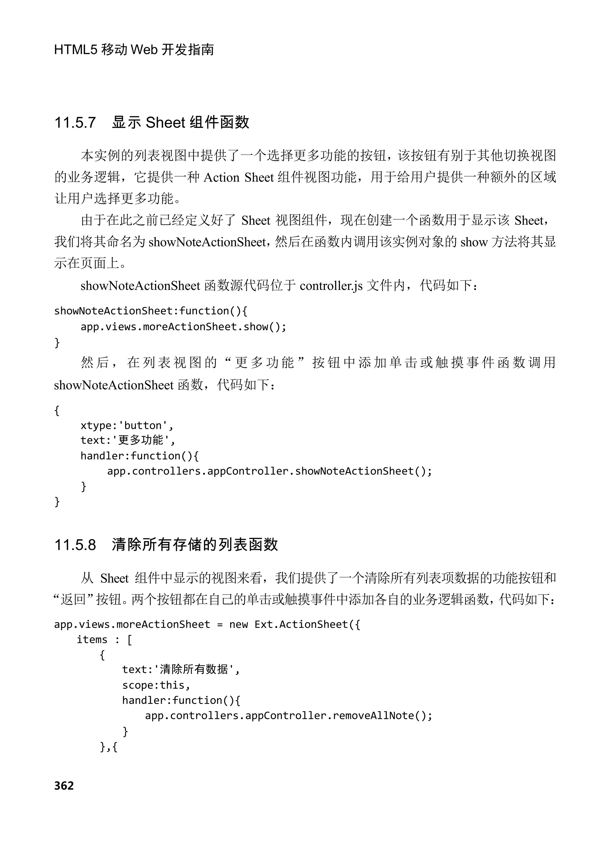 HTML5 移动 Web 开发指南




11.5.7    显示 Sheet 组件函数

      本实例的列表视图中提供了一个选择更多功能的按钮，该按钮有别于其他切换视图
的业务逻辑，它提供一种 Action Sheet 组件视图功能，用于给用户提供一种额外的区域
让用户选择更多功能。
      由于在此之前已经定义好了 Sheet 视图组件，现在创建一个函数用于显示该 Sheet，
我们将其命名为 showNoteActionSheet，然后在函数内调用该实例对象的 show 方法将其显
示在页面上。
      showNoteActionSheet 函数源代码位于 controller.js 文件内，代码如下：
showNoteActionSheet:function(){
    app.views.moreActionSheet.show();
}
      然后，在列表视图的“更多功能”按钮中添加单击或触摸事件函数调用
showNoteActionSheet 函数，代码如下：
{
      xtype:'button',
      text:'更多功能',
      handler:function(){
          app.controllers.appController.showNoteActionSheet();
      }
}


11.5.8    清除所有存储的列表函数

      从 Sheet 组件中显示的视图来看，我们提供了一个清除所有列表项数据的功能按钮和
“返回”按钮。两个按钮都在自己的单击或触摸事件中添加各自的业务逻辑函数，代码如下：
app.views.moreActionSheet = new Ext.ActionSheet({
    items : [
        {
            text:'清除所有数据',
            scope:this,
            handler:function(){
                app.controllers.appController.removeAllNote();
            }
        },{


362
 