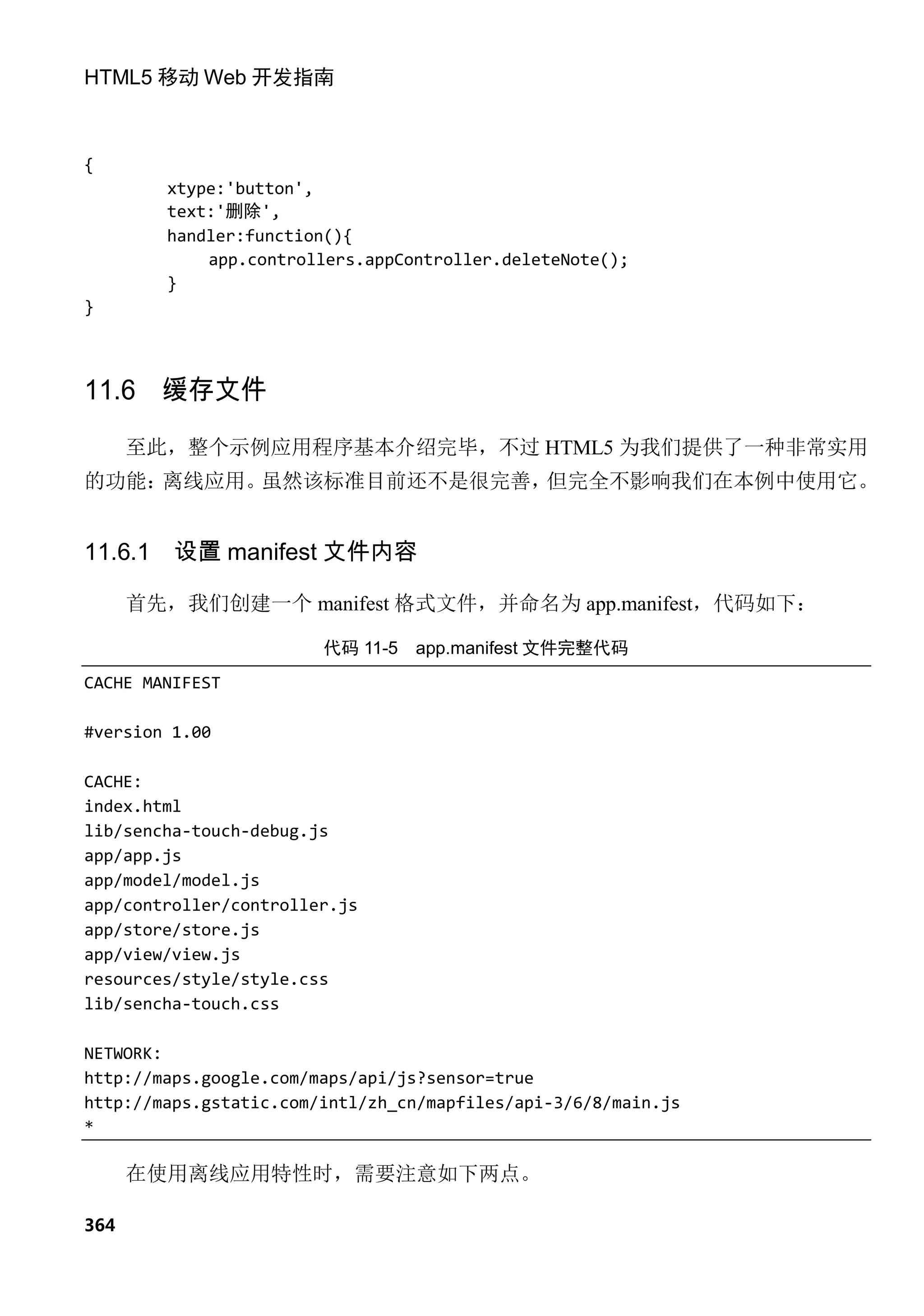 HTML5 移动 Web 开发指南



{
         xtype:'button',
         text:'删除',
         handler:function(){
             app.controllers.appController.deleteNote();
         }
}



11.6 缓存文件
      至此，整个示例应用程序基本介绍完毕，不过 HTML5 为我们提供了一种非常实用
的功能：离线应用。虽然该标准目前还不是很完善，但完全不影响我们在本例中使用它。


11.6.1   设置 manifest 文件内容

      首先，我们创建一个 manifest 格式文件，并命名为 app.manifest，代码如下：

                        代码 11-5   app.manifest 文件完整代码
CACHE MANIFEST

#version 1.00

CACHE:
index.html
lib/sencha-touch-debug.js
app/app.js
app/model/model.js
app/controller/controller.js
app/store/store.js
app/view/view.js
resources/style/style.css
lib/sencha-touch.css

NETWORK:
http://maps.google.com/maps/api/js?sensor=true
http://maps.gstatic.com/intl/zh_cn/mapfiles/api-3/6/8/main.js
*

      在使用离线应用特性时，需要注意如下两点。

364
 