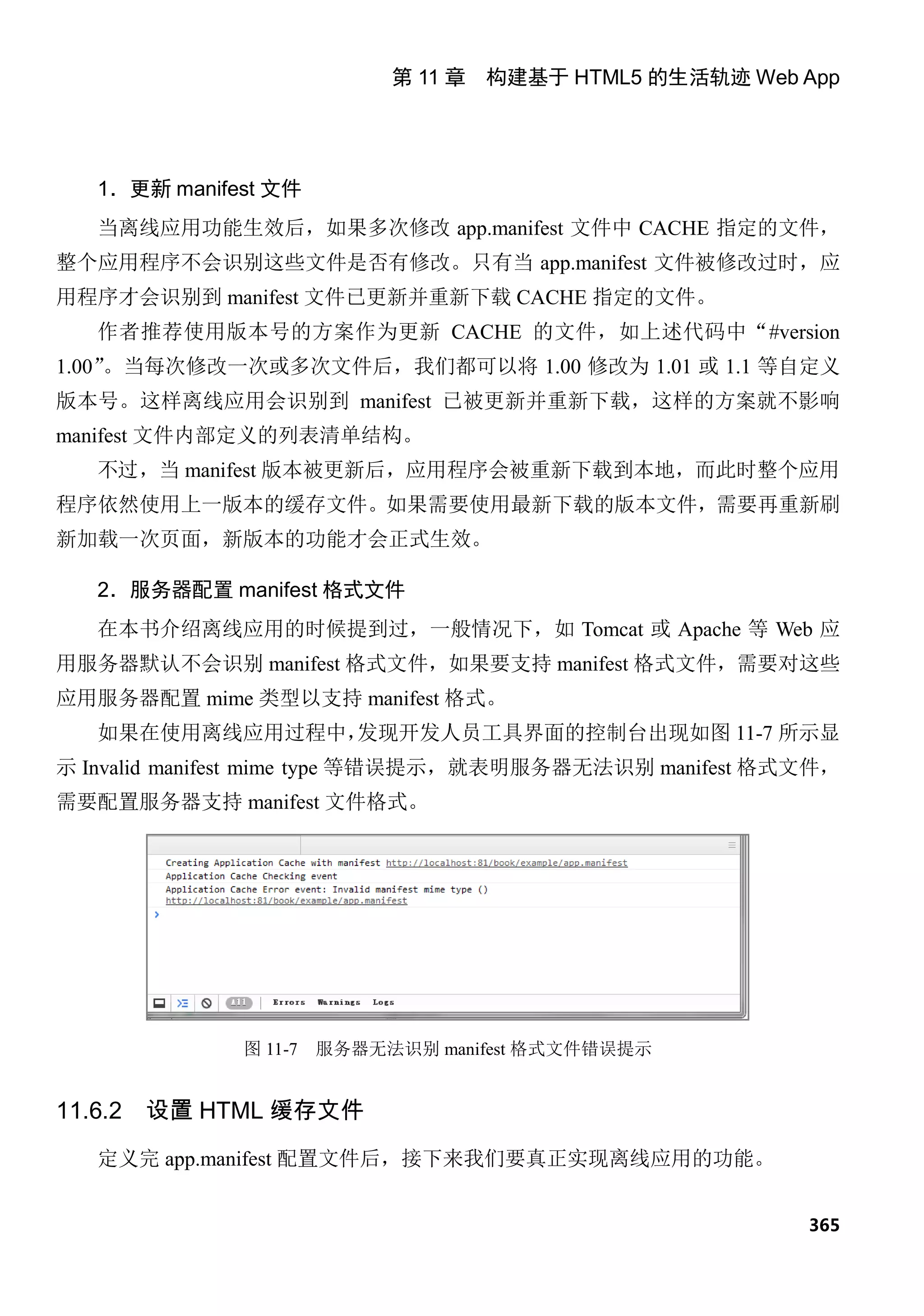 第 11 章 构建基于 HTML5 的生活轨迹 Web App




   1．更新 manifest 文件
   当离线应用功能生效后，如果多次修改 app.manifest 文件中 CACHE 指定的文件，
整个应用程序不会识别这些文件是否有修改。只有当 app.manifest 文件被修改过时，应
用程序才会识别到 manifest 文件已更新并重新下载 CACHE 指定的文件。
   作者推荐使用版本号的方案作为更新 CACHE 的文件，如上述代码中“#version
    。当每次修改一次或多次文件后，我们都可以将 1.00 修改为 1.01 或 1.1 等自定义
1.00”
版本号。这样离线应用会识别到 manifest 已被更新并重新下载，这样的方案就不影响
manifest 文件内部定义的列表清单结构。
   不过，当 manifest 版本被更新后，应用程序会被重新下载到本地，而此时整个应用
程序依然使用上一版本的缓存文件。如果需要使用最新下载的版本文件，需要再重新刷
新加载一次页面，新版本的功能才会正式生效。

   2．服务器配置 manifest 格式文件
   在本书介绍离线应用的时候提到过，一般情况下，如 Tomcat 或 Apache 等 Web 应
用服务器默认不会识别 manifest 格式文件，如果要支持 manifest 格式文件，需要对这些
应用服务器配置 mime 类型以支持 manifest 格式。
   如果在使用离线应用过程中，发现开发人员工具界面的控制台出现如图 11-7 所示显
示 Invalid manifest mime type 等错误提示，就表明服务器无法识别 manifest 格式文件，
需要配置服务器支持 manifest 文件格式。




              图 11-7   服务器无法识别 manifest 格式文件错误提示


11.6.2   设置 HTML 缓存文件
   定义完 app.manifest 配置文件后，接下来我们要真正实现离线应用的功能。


                                                         365
 