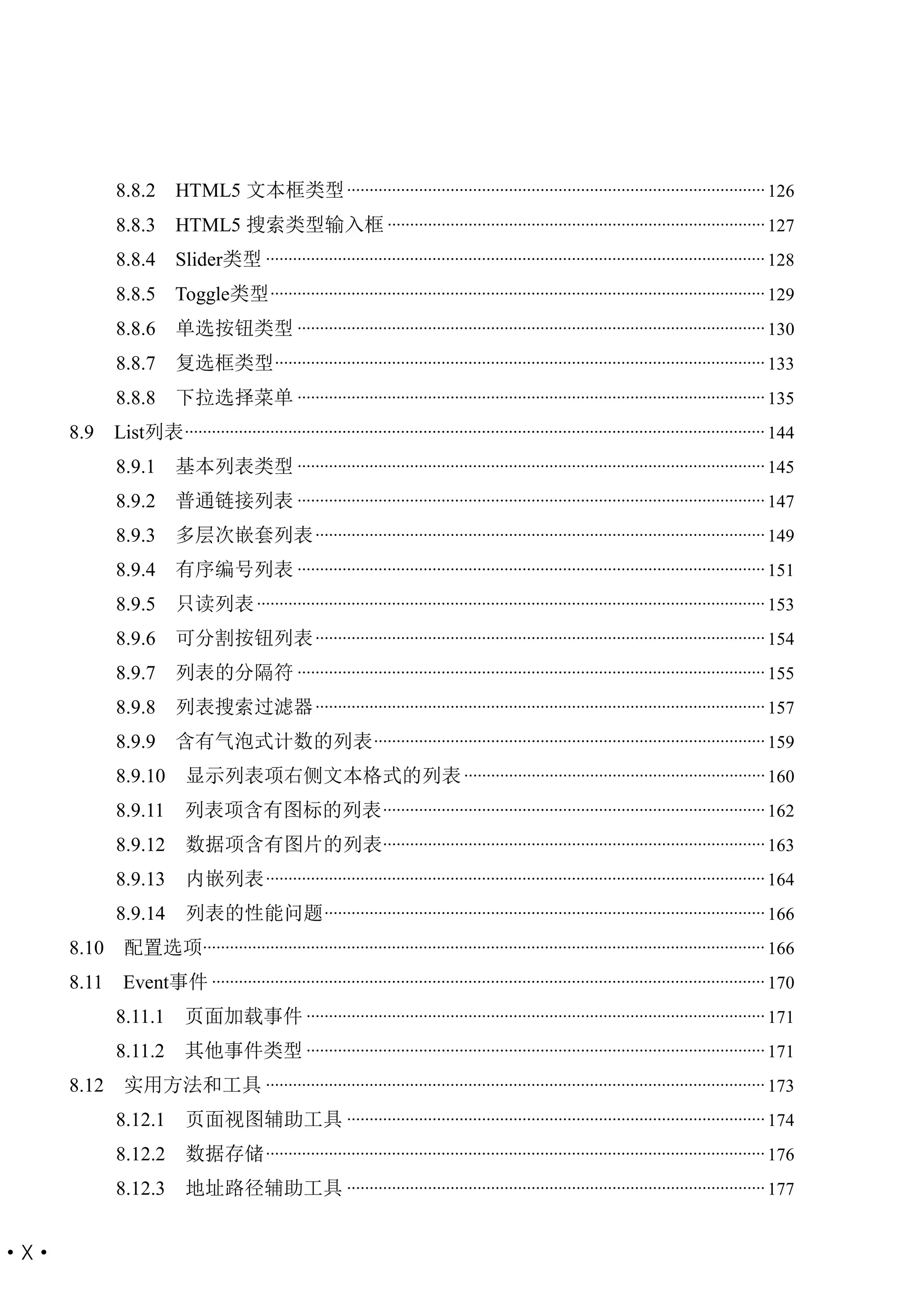 8.8.2       HTML5 文本框类型 ............................................................................................. 126
             8.8.3       HTML5 搜索类型输入框 .................................................................................... 127
             8.8.4       Slider类型 ............................................................................................................... 128
             8.8.5 Toggle类型 .............................................................................................................. 129
             8.8.6       单选按钮类型 ........................................................................................................ 130
             8.8.7       复选框类型 ............................................................................................................. 133
             8.8.8       下拉选择菜单 ........................................................................................................ 135
      8.9    List列表 ................................................................................................................................. 144
             8.9.1       基本列表类型 ........................................................................................................ 145
             8.9.2       普通链接列表 ........................................................................................................ 147
             8.9.3       多层次嵌套列表 .................................................................................................... 149
             8.9.4       有序编号列表 ........................................................................................................ 151
             8.9.5       只读列表 ................................................................................................................. 153
             8.9.6       可分割按钮列表 .................................................................................................... 154
             8.9.7       列表的分隔符 ........................................................................................................ 155
             8.9.8       列表搜索过滤器 .................................................................................................... 157
             8.9.9       含有气泡式计数的列表 ....................................................................................... 159
             8.9.10        显示列表项右侧文本格式的列表 ................................................................... 160
             8.9.11        列表项含有图标的列表 ..................................................................................... 162
             8.9.12        数据项含有图片的列表..................................................................................... 163
             8.9.13        内嵌列表 ............................................................................................................... 164
             8.9.14        列表的性能问题 .................................................................................................. 166
      8.10    配置选项............................................................................................................................. 166
      8.11    Event事件 ........................................................................................................................... 170
             8.11.1        页面加载事件 ...................................................................................................... 171
             8.11.2        其他事件类型 ...................................................................................................... 171
      8.12    实用方法和工具 ............................................................................................................... 173
             8.12.1        页面视图辅助工具 ............................................................................................. 174
             8.12.2        数据存储 ............................................................................................................... 176
             8.12.3        地址路径辅助工具 ............................................................................................. 177


·X·
 
