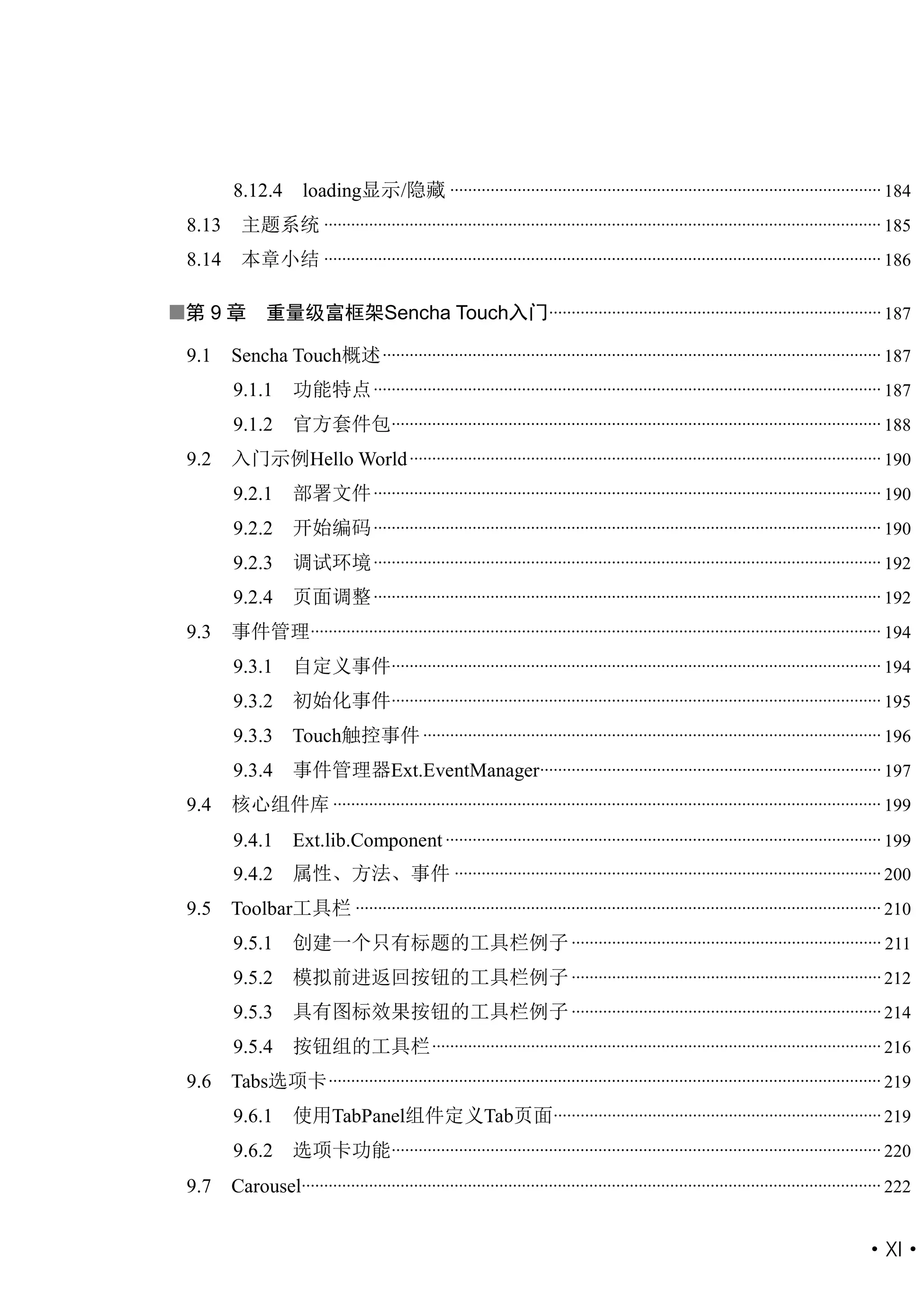 8.12.4        loading显示/隐藏 ................................................................................................ 184
 8.13     主题系统 ............................................................................................................................ 185
 8.14     本章小结 ............................................................................................................................ 186

第 9 章         重量级富框架Sencha Touch入门 .......................................................................... 187

 9.1    Sencha Touch概述 ............................................................................................................... 187
        9.1.1       功能特点 ................................................................................................................. 187
        9.1.2       官方套件包............................................................................................................. 188
 9.2    入门示例Hello World ......................................................................................................... 190
        9.2.1       部署文件 ................................................................................................................. 190
        9.2.2       开始编码 ................................................................................................................. 190
        9.2.3       调试环境 ................................................................................................................. 192
        9.2.4       页面调整 ................................................................................................................. 192
 9.3    事件管理............................................................................................................................... 194
        9.3.1       自定义事件............................................................................................................. 194
        9.3.2       初始化事件............................................................................................................. 195
        9.3.3 Touch触控事件 ...................................................................................................... 196
        9.3.4       事件管理器Ext.EventManager............................................................................ 197
 9.4    核心组件库 .......................................................................................................................... 199
        9.4.1       Ext.lib.Component ................................................................................................. 199
        9.4.2       属性、方法、事件 ............................................................................................... 200
 9.5    Toolbar工具栏 ..................................................................................................................... 210
        9.5.1       创建一个只有标题的工具栏例子 ..................................................................... 211
        9.5.2       模拟前进返回按钮的工具栏例子 ..................................................................... 212
        9.5.3       具有图标效果按钮的工具栏例子 ..................................................................... 214
        9.5.4       按钮组的工具栏 .................................................................................................... 216
 9.6    Tabs选项卡 ........................................................................................................................... 219
        9.6.1       使用TabPanel组件定义Tab页面......................................................................... 219
        9.6.2       选项卡功能............................................................................................................. 220
 9.7    Carousel................................................................................................................................. 222


                                                                                                                                           ·XI·
 