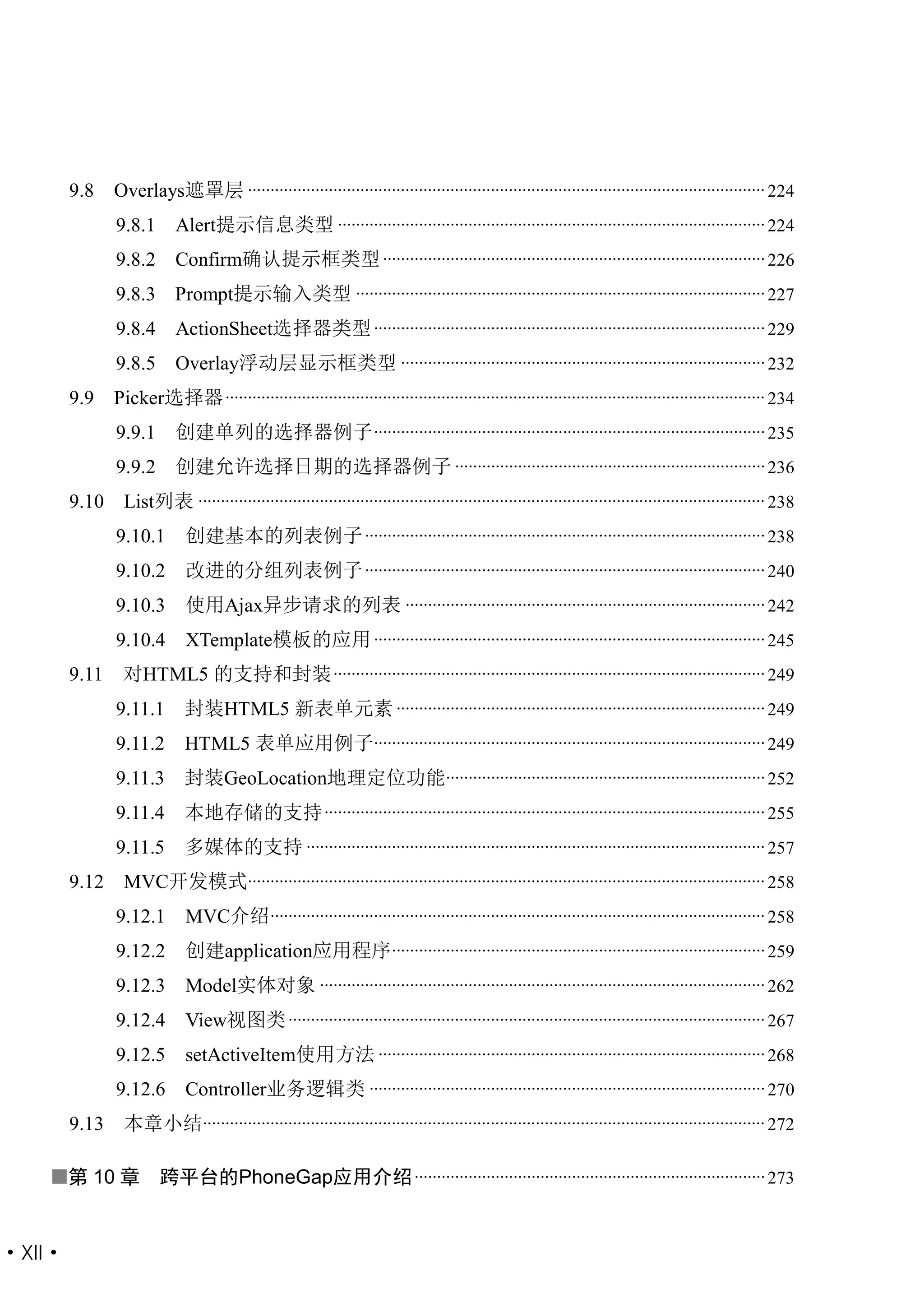 9.8    Overlays遮罩层 ................................................................................................................... 224
               9.8.1       Alert提示信息类型 ............................................................................................... 224
               9.8.2       Confirm确认提示框类型 ..................................................................................... 226
               9.8.3 Prompt提示输入类型 ........................................................................................... 227
               9.8.4       ActionSheet选择器类型 ....................................................................................... 229
               9.8.5       Overlay浮动层显示框类型 ................................................................................. 232
        9.9    Picker选择器 ........................................................................................................................ 234
               9.9.1       创建单列的选择器例子 ....................................................................................... 235
               9.9.2       创建允许选择日期的选择器例子 ..................................................................... 236
        9.10    List列表 .............................................................................................................................. 238
               9.10.1        创建基本的列表例子 ......................................................................................... 238
               9.10.2        改进的分组列表例子 ......................................................................................... 240
               9.10.3        使用Ajax异步请求的列表 ................................................................................ 242
               9.10.4        XTemplate模板的应用 ....................................................................................... 245
        9.11    对HTML5 的支持和封装 ................................................................................................ 249
               9.11.1       封装HTML5 新表单元素 .................................................................................. 249
               9.11.2       HTML5 表单应用例子....................................................................................... 249
               9.11.3       封装GeoLocation地理定位功能....................................................................... 252
               9.11.4       本地存储的支持 .................................................................................................. 255
               9.11.5       多媒体的支持 ...................................................................................................... 257
        9.12    MVC开发模式................................................................................................................... 258
               9.12.1        MVC介绍 .............................................................................................................. 258
               9.12.2        创建application应用程序 ................................................................................... 259
               9.12.3        Model实体对象 ................................................................................................... 262
               9.12.4        View视图类 .......................................................................................................... 267
               9.12.5        setActiveItem使用方法 ...................................................................................... 268
               9.12.6        Controller业务逻辑类 ........................................................................................ 270
        9.13    本章小结............................................................................................................................. 272

   第 10 章              跨平台的PhoneGap应用介绍 .............................................................................. 273


·XII·
 